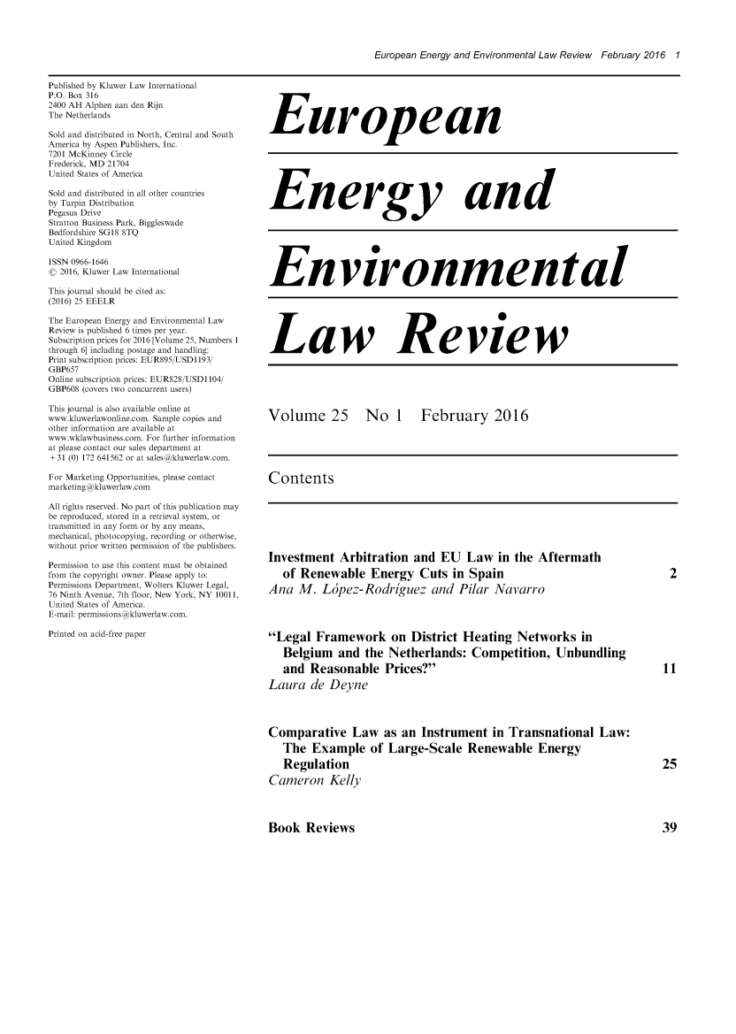 handle is hein.kluwer/eelr0025 and id is 1 raw text is: 




European Energy and Environmental Law Review February 2016 1


Published by Kluwer Law International
P.O. Box 316
2400 AH Alphen aan den Rijn
The Netherlands

Sold and distributed in North, Central and South
America by Aspen Publishers, Inc.
7201 McKinney Circle
Frederick, MD 21704
United States of America

Sold and distributed in all other countries
by Turpin Distribution
Pegasus Drive
Stratton Business Park, Biggleswade
Bedfordshire SGI8 8TQ
United Kingdom

ISSN 0966-1646
( 2016, Kluwer Law International

This journal should be cited as:
(2016) 25 EEELR
The European Energy and Environmental Law
Review is published 6 times per year.
Subscription prices for 2016 [Volume 25, Numbers 1
through 6] including postage and handling:
Print subscription prices: EUR895/USD1193/
GBP657
Online subscription prices: EUR828/USD1104/
GBP608 (covers two concurrent users)

This journal is also available online at
www.kluwerlawonline.com. Sample copies and
other information are available at
www.wklawbusiness.com. For further information
at please contact our sales department at
+ 31 (0) 172 641562 or at sales@kluwerlaw.com.

For Marketing Opportunities, please contact
marketing @kluwerlaw.com

All rights reserved. No part of this publication may
be reproduced, stored in a retrieval system, or
transmitted in any form or by any means,
mechanical, photocopying, recording or otherwise,
without prior written permission of the publishers.

Permission to use this content must be obtained
from the copyright owner. Please apply to:
Permissions Department, Wolters Kluwer Legal,
76 Ninth Avenue, 7th floor, New York, NY 10011,
United States of America.
E-mail: permissions @kluwerlaw.com.

Printed on acid-free paper


European







Energy and







Environmental






Law Review






Volume 25  No 1  February 2016





Contents


Investment Arbitration and EU Law in the Aftermath

   of Renewable Energy Cuts in Spain

Ana M. Lcpez-Rodriguez and Pilar Navarro




Legal Framework on District Heating Networks in
   Belgium and the Netherlands: Competition, Unbundling

   and Reasonable Prices?

Laura de Deyne




Comparative Law as an Instrument in Transnational Law:
   The Example of Large-Scale Renewable Energy
   Regulation

Cameron Kelly


Book Reviews



