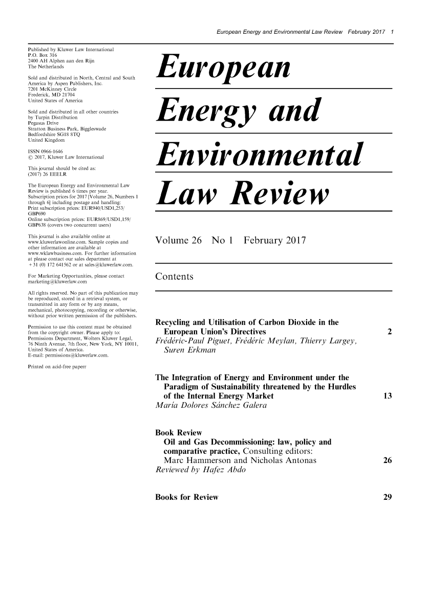 handle is hein.kluwer/eelr0026 and id is 1 raw text is: 




European Energy and Environmental Law Review February 2017 1


Published by Kluwer Law International
P.O. Box 316
2400 AH Alphen aan den Rijn
The Netherlands

Sold and distributed in North, Central and South
America by Aspen Publishers, Inc.
7201 McKinney Circle
Frederick, MD 21704
United States of America

Sold and distributed in all other countries
by Turpin Distribution
Pegasus Drive
Stratton Business Park, Biggleswade
Bedfordshire SGl8 8TQ
United Kingdom

ISSN 0966-1646
( 2017, Kluwer Law International

This journal should be cited as:
(2017) 26 EEELR

The European Energy and Environmental Law
Review is published 6 times per year.
Subscription prices for 2017 [Volume 26, Numbers 1
through 6] including postage and handling:
Print subscription prices: EUR940/USDI,253/
GBP690
Online subscription prices: EUR869/USDI,159/
GBP638 (covers two concurrent users)

This journal is also available online at
www.kluwerlawonline.com. Sample copies and
other information are available at
www.wklawbusiness.com. For further information
at please contact our sales department at
+-31 (0) 172 641562 or at sales@kluwerlaw.com.

For Marketing Opportunities, please contact
marketing@kluwerlaw.com

All rights reserved. No part of this publication may
be reproduced, stored in a retrieval system, or
transmitted in any form or by any means,
mechanical, photocopying, recording or otherwise,
without prior written permission of the publishers.

Permission to use this content must be obtained
from the copyright owner. Please apply to:
Permissions Department, Wolters Kluwer Legal,
76 Ninth Avenue, 7th floor, New York, NY 10011,
United States of America.
E-mail: permissions@kluwerlaw.com.

Printed on acid-free paperr


European







Energy and







Environmen tal






Law Review






Volume 26 No 1 February 2017





Contents


Recycling   and  Utilisation  of  Carbon   Dioxide   in the
   European Union's Directives
Friddric-Paul Piguet, Freddric Meylan, Thierry Largey,
   Suren  Erkman




The  Integration   of Energy and Environment under the
   Paradigm of Sustainability threatened by the Hurdles
   of the Internal   Energy   Market
Maria   Dolores   Scnchez Galera




Book   Review
   Oil  and  Gas  Decommissioning: law, policy and
   comparative practice, Consulting editors:
   Marc   Hammerson and Nicholas Antonas
Reviewed by Hafez Abdo


2


13


26


Books   for Review


29


