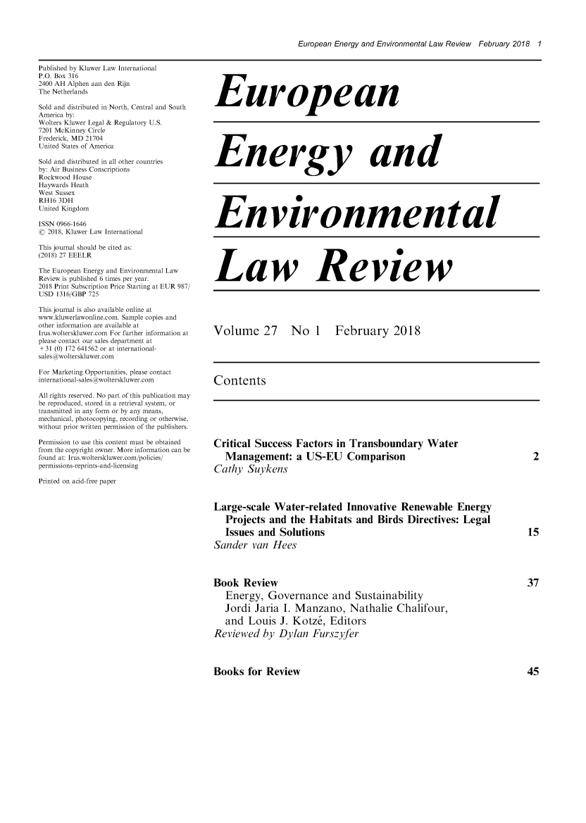 handle is hein.kluwer/eelr0027 and id is 1 raw text is: 




European Energy and Environmental Law Review February 2018 1


Published by Kluwer Law International
P.O. Box 316
2400 AH Alphen aan den Rijn
The Netherlands

Sold and distributed in North, Central and South
America by:
Wolters Kluwer Legal & Regulatory U.S.
7201 McKinney Circle
Frederick, MD 21704
United States of America

Sold and distributed in all other countries
by: Air Business Conscriptions
Rockwood House
Haywards Heath
West Sussex
RH16 3DH
United Kingdom

ISSN 0966-1646
( 2018, Kluwer Law International

This journal should be cited as:
(2018) 27 EEELR

The European Energy and Environmental Law
Review is published 6 times per year.
2018 Print Subscription Price Starting at EUR 987/
USD 1316/GBP 725

This journal is also available online at
www.kluwerlawonline.com. Sample copies and
other information are available at
Irus.wolterskluwer.com For further information at
please contact our sales department at
+ 31 (0) 172 641562 or at international-
sales @wolterskluwer.com

For Marketing Opportunities, please contact
international-sales @wolterskluwer.com

All rights reserved. No part of this publication may
be reproduced, stored in a retrieval system, or
transmitted in any form or by any means,
mechanical, photocopying, recording or otherwise,
without prior written permission of the publishers.

Permission to use this content must be obtained
from the copyright owner. More information can be
found at: Irus.wolterskluwer.com/policies/
permissions-reprints-and-licensing

Printed on acid-free paper


European







Energy and







Environmental






Law Review






Volume 27  No 1  February 2018





Contents


Critical Success Factors in Transboundary Water
   Management: a US-EU Comparison
Cathy Suykens




Large-scale Water-related Innovative Renewable Energy
   Projects and the Habitats and Birds Directives: Legal
   Issues and Solutions
Sander van Hees




Book Review
   Energy, Governance and Sustainability

   Jordi Jaria I. Manzano, Nathalie Chalifour,
   and Louis J. Kotz&, Editors
Reviewed by Dylan Furszyfer


Books for Review



