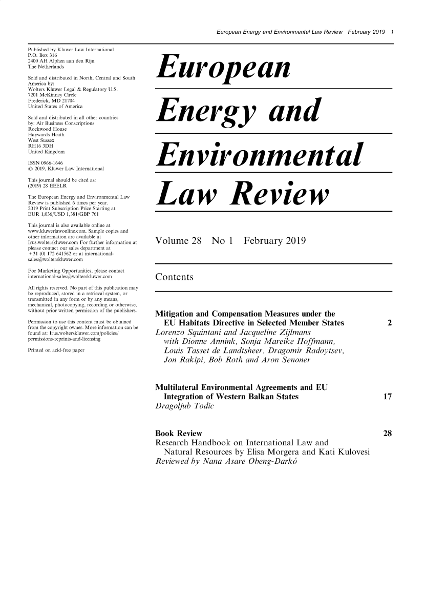 handle is hein.kluwer/eelr0028 and id is 1 raw text is: 




European Energy and Environmental Law Review February 2019 1


Published by Kluwer Law International
P.O. Box 316
2400 AH Alphen aan den Rijn
The Netherlands

Sold and distributed in North, Central and South
America by:
Wolters Kluwer Legal & Regulatory U.S.
7201 McKinney Circle
Frederick, MD 21704
United States of America

Sold and distributed in all other countries
by: Air Business Conscriptions
Rockwood House
Haywards Heath
West Sussex
RH16 3DH
United Kingdom

ISSN 0966-1646
( 2019, Kluwer Law International

This journal should be cited as:
(2019) 28 EEELR

The European Energy and Environmental Law
Review is published 6 times per year.
2019 Print Subscription Price Starting at
EUR 1,036/USD 1,381/GBP 761

This journal is also available online at
www.kluwerlawonline.com. Sample copies and
other information are available at
Irus.wolterskluwer.com For further information at
please contact our sales department at
+ 31 (0) 172 641562 or at international-
sales @wolterskluwer.com

For Marketing Opportunities, please contact
international-sales @wolterskluwer.com

All rights reserved. No part of this publication may
be reproduced, stored in a retrieval system, or
transmitted in any form or by any means,
mechanical, photocopying, recording or otherwise,
without prior written permission of the publishers.

Permission to use this content must be obtained
from the copyright owner. More information can be
found at: Irus.wolterskluwer.com/policies/
permissions-reprints-and-licensing

Printed on acid-free paper


European







Energy and







Environmental






Law Review






Volume 28         No 1      February 2019





Contents





Mitigation and Compensation Measures under the
   EU Habitats Directive in Selected Member States       2

Lorenzo Squintani and Jacqueline Zijlmans
   with Dionne Annink, Sonja Mareike Hoffmann,
   Louis Tasset de Landtsheer, Dragomir Radoytsev,
   Jon Rakipi, Bob Roth and Aron Senoner




Multilateral Environmental Agreements and EU
   Integration of Western Balkan States                                17
Dragoijub Todic




Book Review                                                            28
Research Handbook on International Law and

   Natural Resources by Elisa Morgera and Kati Kulovesi
Reviewed by Nana Asare Obeng-Dark6


