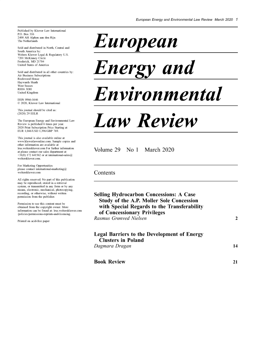 handle is hein.kluwer/eelr0029 and id is 1 raw text is: 





European Energy and Environmental Law Review March 2020 1


Published by Kluwer Law International
P.O. Box 316
2400 AH Alphen aan den Rijn
The Netherlands

Sold and distributed in North, Central and
South America by:
Wolters Kluwer Legal & Regulatory U.S.
7201 McKinney Circle
Frederick, MD 21704
United States of America

Sold and distributed in all other countries by:
Air Business Subscriptions
Rockwood House
Haywards Heath
West Sussex
RH16 3DH
United Kingdom

ISSN 0966-1646
© 2020, Kluwer Law International

This journal should be cited as:
(2020) 29 EELR

The European Energy and Environmental Law
Review is published 6 times per year.
2020 Print Subscription Price Starting at
FUR 1,046/USD 1,396/GBP 769.

This journal is also available online at
www.kluwerlawonline.com. Sample copies and
other information are available at
lrus.wolterskluwer.com For further information
at please contact our sales department at
+31(0) 172 641562 or at intemational-sales@
wolterskluwer.com.

For Marketing Opportunities
please contact international-marketing@
wolterskluwer.com

All rights reserved. No part of this publication
may be reproduced, stored in a retrieval
system, or transmitted in any form or by any
means, electronic, mechanical, photocopying,
recording, or otherwise, without written
permission from the publisher.

Permission to use this content must be
obtained from the copyright owner. More
information can be found at: lrus.wolterskluwer.com
/policies/permissions-reprints-and-licensing.

Printed on acid-free paper


European


Enery an d








Environmental








Law Review







Volume 29  No 1 March 2020







Contents


Selling   Hydrocarbon Concessions: A Case

   Study of the A.P. Moller Sole Concession

   with   Special Regards to the Transferability

   of  Concessionary Privileges

Rasmus Gronved Nielsen




Legal Barriers to the Development of Energy

   Clusters in Poland

Dagmara Dragan


Book Review


2


14




21


