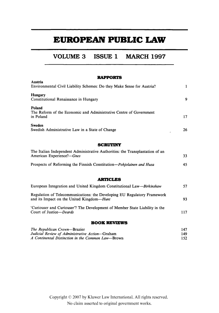 handle is hein.kluwer/epl0003 and id is 1 raw text is: EUROPEAN PUBLIC LAW
VOLUME 3             ISSUE 1 MARCH 1997
RAPPORTS
Austria
Environmental Civil Liability Schemes: Do they Make Sense for Austria?
Hungary
Constitutional Renaissance in Hungary                                           9
Poland
The Reform of the Economic and Administrative Centre of Government
in Poland                                                                       17
Sweden
Swedish Administrative Law in a State of Change                                26
SCRUTINY
The Italian Independent Administrative Authorities: the Transplantation of an
American Experience?--Gnes                                                      33
Prospects of Reforming the Finnish Constitution-Pohjolainen and Husa           45
ARTICLES
European Integration and United Kingdom Constitutional Law-Birkinshaw          57
Regulation of Telecommunications: the Developing EU Regulatory Framework
and its Impact on the United Kingdom-Hunt                                      93
'Curiouser and Curiouser'? The Development of Member State Liability in the
Court of Justice-Deards                                                        117
BOOK REVIEWS
The Republican Crown-Brazier                                                  147
Judicial Review of Administrative Action--Graham                               149
A Continental Distinction in the Common Law-Brown                              152
Copyright © 2007 by Kluwer Law International. All rights reserved.
No claim asserted to original government works.


