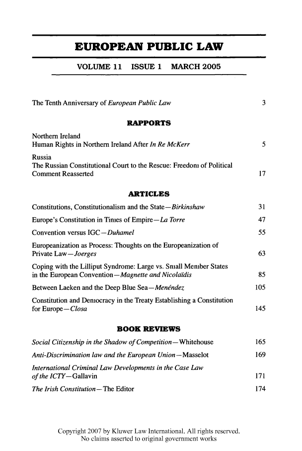 handle is hein.kluwer/epl0011 and id is 1 raw text is: EUROPEAN PUBLIC LAW
VOLUME 11 ISSUE 1 MARCH 2005
The Tenth Anniversary of European Public Law                        3
RAPPORTS
Northern Ireland
Human Rights in Northern Ireland After In Re McKerr                 5
Russia
The Russian Constitutional Court to the Rescue: Freedom of Political
Comment Reasserted                                                 17
ARTICLES
Constitutions, Constitutionalism and the State-Birkinshaw         31
Europe's Constitution in Times of Empire-La Torre                 47
Convention versus IGC-Duhamel                                      55
Europeanization as Process: Thoughts on the Europeanization of
Private Law -Joerges                                               63
Coping with the Lilliput Syndrome: Large vs. Small Member States
in the European Convention-Magnette and Nicolaidis                85
Between Laeken and the Deep Blue Sea-Menindez                     105
Constitution and Democracy in the Treaty Establishing a Constitution
for Europe- Closa                                                145
BOOK REVIEWS
Social Citizenship in the Shadow of Competition-Whitehouse       165
Anti-Discrimination law and the European Union - Masselot         169
International Criminal Law Developments in the Case Law
of the ICTY- Gallavin                                             171
The Irish Constitution -The Editor                                174
Copyright 2007 by Kluwer Law International. All rights reserved.
No claims asserted to original government works


