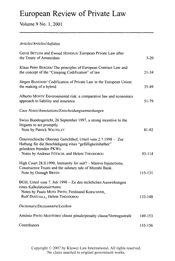 handle is hein.kluwer/erpl0009 and id is 1 raw text is: European Review of Private Law
Volume 9 No. 1, 2001
Articles/Articles/Aufsdtze
Gerrit BETLEM and Ewoud HONDius/ European Private Law after
the Treaty of Amsterdam                                            3-20
Klaus Peter BERGER/ The principles of European Contract Law and
the concept of the Creeping Codification of law                 21-34
Jiirgen BASEDOW/ Codification of Private Law in the European Union:
the making of a hybrid                                            35-49
Alberto MONTV Environmental risk: a comparative law and economics
approach to liability and insurance                               51-79
Case Notes/Annotations/Entscheidungsanmerkungen
Swiss Bundesgericht, 26 September 1997, a strong incentive to the
litigants to act promptly.
Note by Patrick WAUTELET                                         81-92
Osterreichische Oberster Gerichthof, Urteil vom 2.7.1998 - Zur
Haftung ffir die Beschdidigung eines gef'lligkeitshalber
gelenkten fremden PKWs.
Notes by Andreas FOTSCHL and Heleni THEODOROU                   93-114
High Court 28.11.1990, Immunity for suit? - Mareva Injunctions,
Constructive Trusts and the salutary tale of Mizrahi Bank.
Note by Oonagh BREEN                                           115-131
BGH, Urteil vom 7. Juli 1998 - Zu den rechtlichen Auswirkungen
eines Kalkulationsirrtums.
Notes by Paulo MOTA PINTO, Ferdinand KERSCHNER,
Rolf DOTEVALL, Heleni THEODOROU                                133-148
Dictionary/Dictionnaire/Lexikon
Ant6nio PINTO MONTEIRO/ clause p~nale/penalty clause/Vertragsstrafe  149-153
Contributors                                                    155-156
Copyright © 2007 by Kluwer Law International. All rights reserved.
No claim asserted to original government works.


