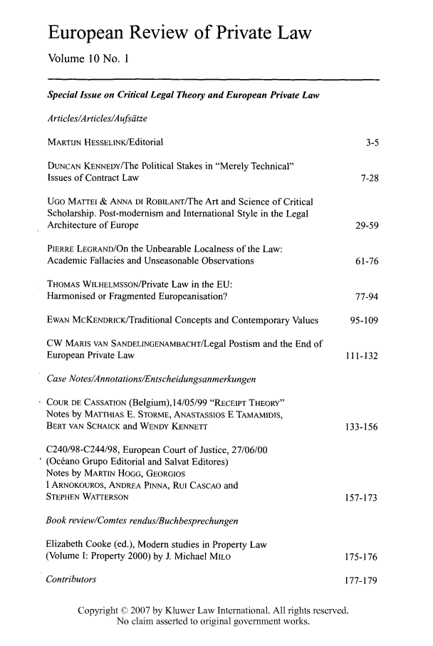 handle is hein.kluwer/erpl0010 and id is 1 raw text is: European Review of Private Law
Volume 10 No. 1
Special Issue on Critical Legal Theory and European Private Law
Articles/Articles/Aufsdtze
MARTIJN HESSELINK/Editorial                                      3-5
DUNCAN KENNEDY/The Political Stakes in Merely Technical
Issues of Contract Law                                          7-28
UGO MATTEI & ANNA DI ROBILANT/The Art and Science of Critical
Scholarship. Post-modernism and International Style in the Legal
Architecture of Europe                                         29-59
PIERRE LEGRAND/On the Unbearable Localness of the Law:
Academic Fallacies and Unseasonable Observations               61-76
THOMAS WILHELMSSON/Private Law in the EU:
Harmonised or Fragmented Europeanisation?                      77-94
EWAN McKENDRCI/Traditional Concepts and Contemporary Values  95-109
CW MARIS VAN SANDELINGENAMBACHT/Legal Postism and the End of
European Private Law                                          111-132
Case Notes/Annotations/Entscheidungsanmerkungen
COUR DE CASSATION (Belgium),14/05/99 RECEIPT THEORY
Notes by MATTHIAS E. STORME, ANASTASSIOS E TAMAMIDIS,
BERT VAN SCHAICK and WENDY KENNETT                            133-156
C240/98-C244/98, European Court of Justice, 27/06/00
(Ocrano Grupo Editorial and Salvat Editores)
Notes by MARTIN HOGG, GEORGIOS
I ARNOKOUROS, ANDREA PINNA, Rui CASCAO and
STEPHEN WATTERSON                                             157-173
Book review/Comtes rendus/Buchbesprechungen
Elizabeth Cooke (ed.), Modern studies in Property Law
(Volume I: Property 2000) by J. Michael MILO                 175-176
Contributors                                                 177-179
Copyright © 2007 by Kluwer Law International. All rights reserved.
No claim asserted to original government works.


