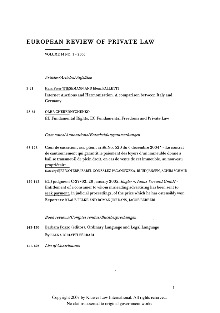 handle is hein.kluwer/erpl0014 and id is 1 raw text is: EUROPEAN REVIEW OF PRIVATE LAW
VOLUME 14 NO. 1 - 2006
Articles/Articles/A ufsdtze
3-21     Hans Peter WIESEMANN AND Elena FALLETTI
Internet Auctions and Harmonization. A comparison between Italy and
Germany
23-61    OLHA CHEREDNYCHENKO
EU Fundamental Rights, EC Fundamental Freedoms and Private Law
Case notes/Annotations/Entscheidungsanmerkungen
63-128   Cour de cassation, ass. plan., arrt No. 520 du 6 d~cembre 2004* - Le contrat
de cautionnement qui garantit le paiement des loyers d'un immeuble donn6 a
bail se transmet-il de plein droit, en cas de vente de cet immeuble, an nouveau
propriftaire.
Notes by SJEF VAN ERP, ISABEL GONZALEZ PACANOWSKA, RUUD JANSEN, ACHIM SCHMID
129-142  ECJ judgment C-27/02, 20 January 2005, Englerv. Janus Versand GmbH-
Entitlement of a consumer to whom misleading advertising has been sent to
seek payment, in judicial proceedings, of the prize which he has ostensibly won.
Reporters: KLAUS FELKE AND ROMAN JORDANS, JACOB BERREBI
Book reviews/Comptes rendus/Buchbesprechungen
143-150  Barbara Pozzo (editor), Ordinary Language and Legal Language
By ELENA IORIATTI FERRARI
151-152  List of Contributors

Copyright 2007 by Kluwer Law International. All rights reserved.
No claims asserted to original government works



