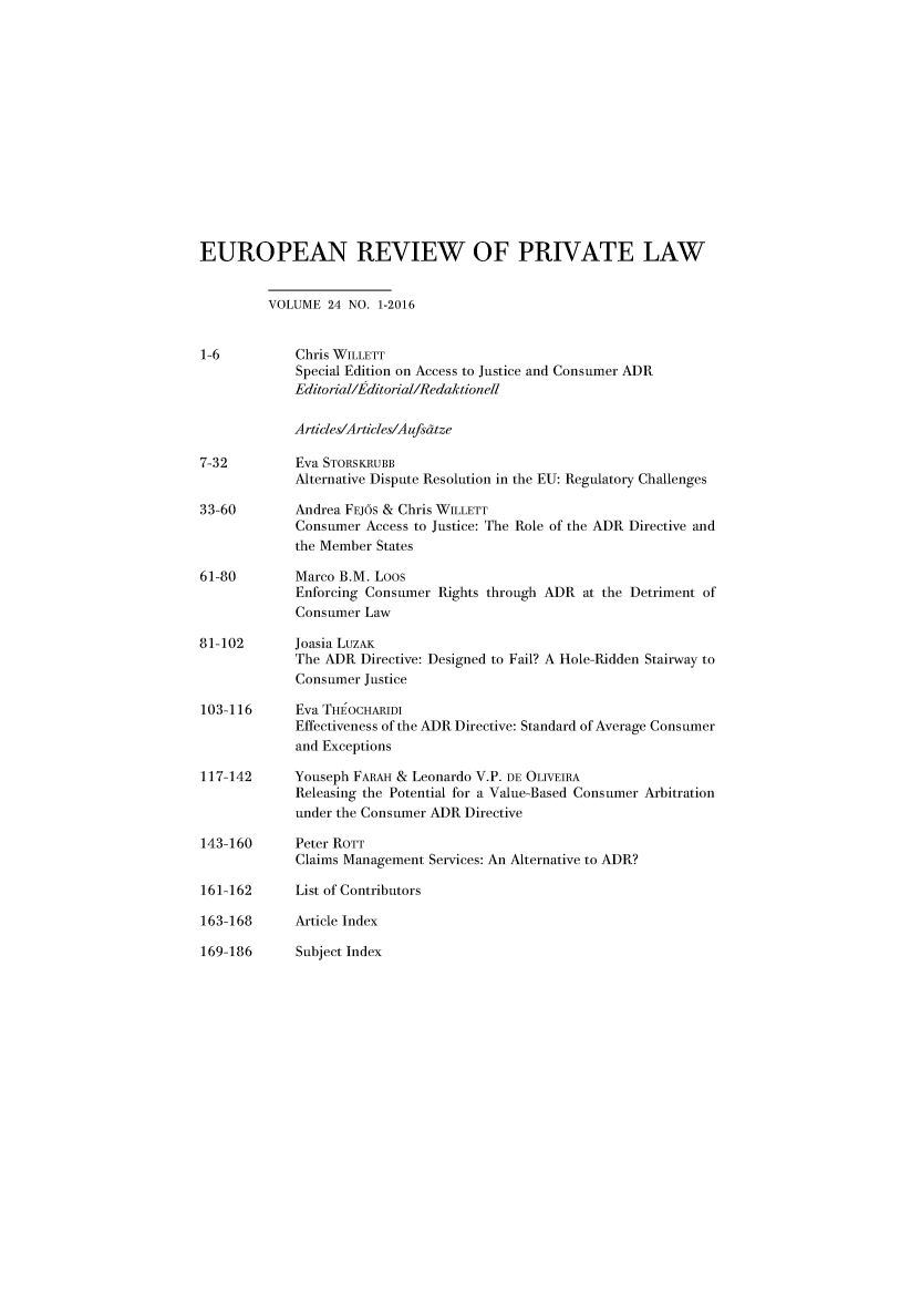 handle is hein.kluwer/erpl0024 and id is 1 raw text is: 














EUROPEAN REVIEW OF PRIVATE LAW


         VOLUME 24 NO. 1-2016


1-6          Chris WILLETT
             Special Edition on Access to Justice and Consumer ADR
             Editorial/Efditorial/Redaktionell

             Articles/Articles/Aufsdtze

7-32         Eva STORSKRUBB
             Alternative Dispute Resolution in the EU: Regulatory Challenges

33-60        Andrea FEJOS & Chris WILLETT
             Consumer Access to Justice: The Role of the ADR Directive and
             the Member States

61-80        Marco B.M. Loos
             Enforcing Consumer Rights through ADR at the Detriment of
             Consumer Law

81-102       Joasia LuzAK
             The ADR Directive: Designed to Fail? A Hole-Ridden Stairway to
             Consumer Justice

103-116      Eva THEOCHARIDI
             Effectiveness of the ADR Directive: Standard of Average Consumer
             and Exceptions

117-142      Youseph FAAH & Leonardo V.P. DE OLIVEIRA
             Releasing the Potential for a Value-Based Consumer Arbitration
             under the Consumer ADR Directive

143-160      Peter ROTT
             Claims Management Services: An Alternative to ADR?

161-162      List of Contributors

163-168      Article Index


169-186      Subject Index


