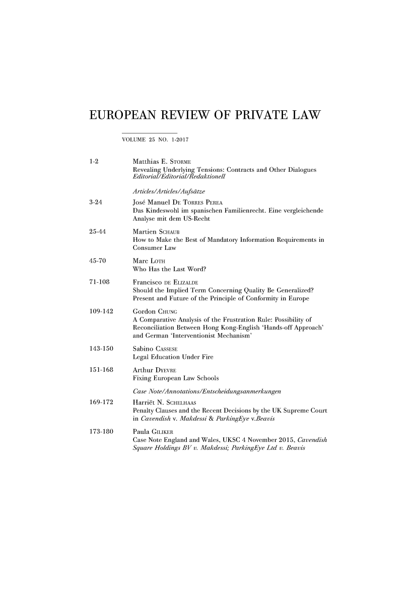 handle is hein.kluwer/erpl0025 and id is 1 raw text is: 














EUROPEAN REVIEW OF PRIVATE LAW


          VOLUME  25 NO. 1-2017


1-2          Matthias E. STORME
             Revealing Underlying Tensions: Contracts and Other Dialogues
             Editorial/Editorial/Redaktionell

             Articles/Articles/Aufsatze
3-24         Jos6 Manuel DE TORRES PEREA
             Das Kindeswohl im spanischen Familienrecht. Fine vergleichende
             Analyse mit dem US-Recht

25-44        Martien SCHAUB
             How to Make the Best of Mandatory Information Requirements in
             Consumer Law

45-70        Marc LOTH
             Who  Has the Last Word?

71-108       Francisco DE ELIZALDE
             Should the Implied Term Concerning Quality Be Generalized?
             Present and Future of the Principle of Conformity in Europe

109-142      Gordon CHUNG
             A Comparative Analysis of the Frustration Rule: Possibility of
             Reconciliation Between Hong Kong-English 'Hands-off Approach'
             and German 'Interventionist Mechanism'

143-150      Sabino CASSESE
             Legal Education Under Fire

151-168      Arthur DYEVRE
             Fixing European Law Schools

             Case Note/Annotations/Entscheidungsanmerkungen
169-172      Harrift N. SCHELHAAS
             Penalty Clauses and the Recent Decisions by the UK Supreme Court
             in Cavendish v. Makdessi & ParkingEye v.Beavis

173-180      Paula GILIKER
             Case Note England and Wales, UKSC 4 November 2015, Cavendish
             Square Holdings BV v. Makdessi; ParkingEye Ltd v. Beavis


