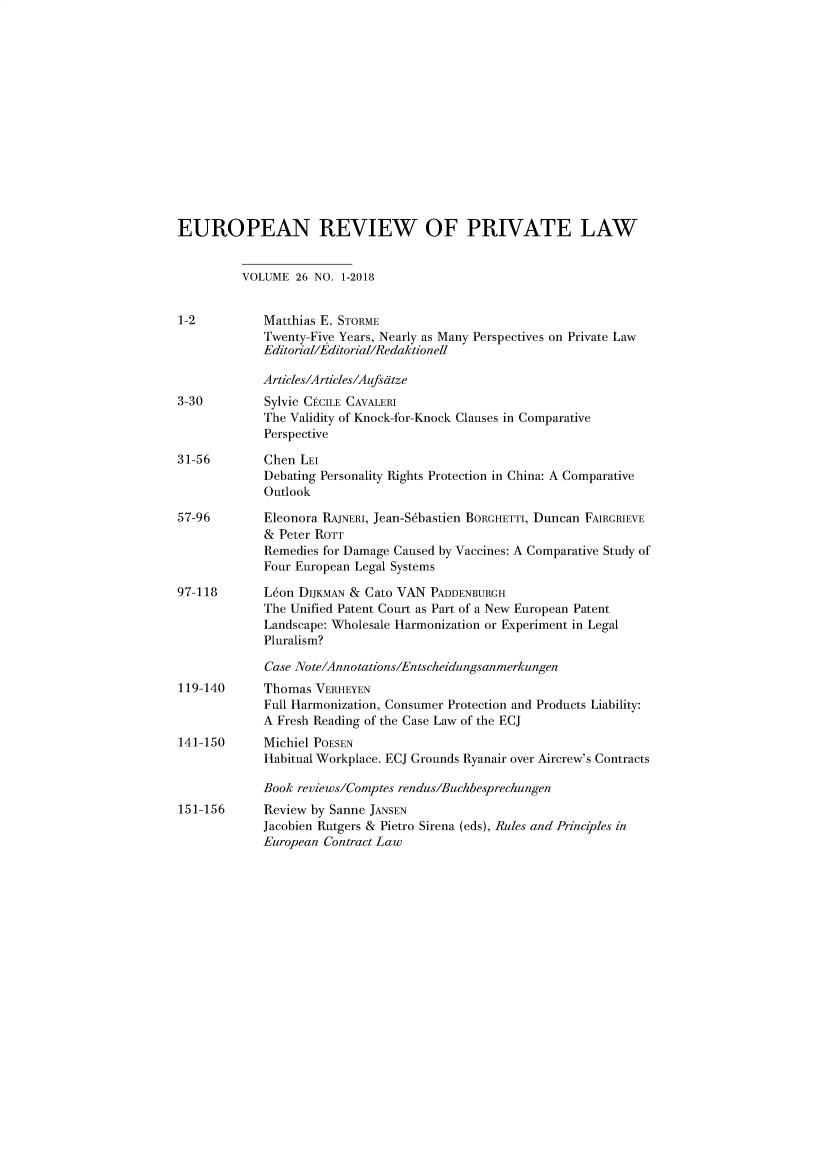 handle is hein.kluwer/erpl0026 and id is 1 raw text is: 














EUROPEAN REVIEW OF PRIVATE LAW


          VOLUME  26 NO. 1-2018


1-2          Matthias E. STORME
             Twenty-Five Years, Nearly as Many Perspectives on Private Law
             Editorial/Editorial/Redaktionell

             Articles/Articles/Aufsdtze
3-30         Sylvie CICILE CAVALERI
             The Validity of Knock-for-Knock Clauses in Comparative
             Perspective

31-56        Chen LEI
             Debating Personality Rights Protection in China: A Comparative
             Outlook

57-96        Eleonora RAJNERI, Jean-S6bastien BORGHETTI, Duncan FAIRGRIEVE
             & Peter ROTT
             Remedies for Damage Caused by Vaccines: A Comparative Study of
             Four European Legal Systems

97-118       Leon DIjKMAN & Cato VAN PADDENBURGH
             The Unified Patent Court as Part of a New European Patent
             Landscape: Wholesale Harmonization or Experiment in Legal
             Pluralism?

             Case Note/Annotations/Entscheidungsanmerkungen
119-140      Thomas VERHEYEN
             Full Harmonization, Consumer Protection and Products Liability:
             A Fresh Reading of the Case Law of the ECJ
141-150      Michiel POESEN
             Habitual Workplace. ECJ Grounds Ryanair over Aircrew's Contracts

             Book reviews/Comptes rendus/Buchbesprechungen
151-156      Review by Sanne JANSEN
             Jacobien Rutgers & Pietro Sirena (eds), Rules and Principles in
             European Contract Law


