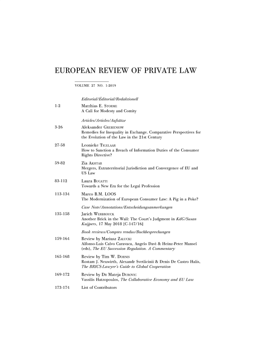 handle is hein.kluwer/erpl0027 and id is 1 raw text is: 














EUROPEAN REVIEW OF PRIVATE LAW


          VOLUME  27 NO. 1-2019


             Editorial/Editorial/Redaktionell
1-2          Matthias E. STORME
             A Call for Modesty and Comity

             Articles/Articles/Aufsdtze
3-26         Aleksander GREBIENIOW
             Remedies for Inequality in Exchange. Comparative Perspectives for
             the Evolution of the Law in the 21st Century

27-58        Leonieke TIGELAAR
             How to Sanction a Breach of Information Duties of the Consumer
             Rights Directive?

59-82        Zia AKHTAR
             Mergers, Extraterritorial Jurisdiction and Convergence of EU and
             US Law

83-112       Laura BUGATTI
             Towards a New Era for the Legal Profession

113-134      Marco B.M. LOOS
             The Modernization of European Consumer Law: A Pig in a Poke?

             Case Note/Annotations/Entscheidungsanmerkungen
135-158      Jarich WERBROUCK
             Another Brick in the Wall: The Court's Judgment in KdC/Susan
             Kujpers, 17 May 2018 [C-147/16]

             Book reviews/Comptes rendus/Buchbesprechungen
159-164      Review by Mariusz ZALucKI
             Alfonso-Luis Calvo Caravaca, Angelo Davi & Heinz-Peter Mansel
             (eds), The EU Succession Regulation. A Commentary

165-168      Review by Tim W. DoRNis
             Rostam J. Neuwirth, Alexandr Svetlicinii & Denis De Castro Halis,
             The BPJCS-Lawyer's Guide to Global Cooperation

169-172      Review by DR Mateja DuRovic
             Vassilis Hatzopoulos, The Collaborative Economy and EU Law

173-174      List of Contributors


