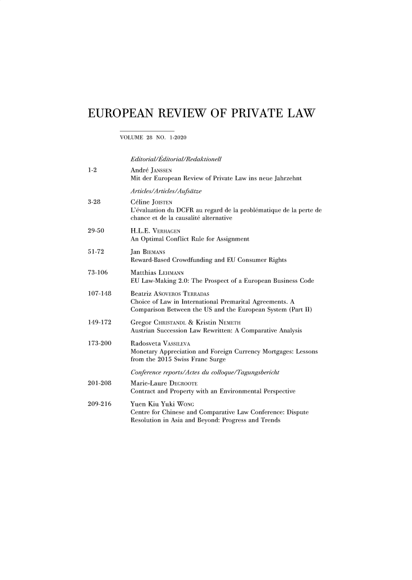 handle is hein.kluwer/erpl0028 and id is 1 raw text is: 














EUROPEAN REVIEW OF PRIVATE LAW


          VOLUME  28 NO. 1-2020


             Editorial/Editorial/Redaktionell
1-2          Andre JANSSEN
             Mit der European Review of Private Law ins neue Jahrzehnt

             Articles/Articles/Aufsdtze
3-28         Celine JOISTEN
             L'evaluation du DCFR au regard de la problhmatique de la perte de
             chance et de la causalite alternative

29-50        H.L.E. VERHAGEN
             An Optimal Conflict Rule for Assignment

51-72        Jan BIEMANS
             Reward-Based Crowdfunding and EU Consumer Rights

73-106       Matthias LEHMANN
             EU Law-Making 2.0: The Prospect of a European Business Code

107-148      Beatriz ANOVEROS TERRADAS
             Choice of Law in International Premarital Agreements. A
             Comparison Between the US and the European System (Part II)

149-172      Gregor CHRISTANDL & Kristin NEMETH
             Austrian Succession Law Rewritten: A Comparative Analysis

173-200      Radosveta VASSILEVA
             Monetary Appreciation and Foreign Currency Mortgages: Lessons
             from the 2015 Swiss Franc Surge

             Conference reports/Actes du colloque/Tagungsbericht
201-208      Marie-Laure DEGROOTE
             Contract and Property with an Environmental Perspective

209-216      Yuen Kiu Yuki WONG
             Centre for Chinese and Comparative Law Conference: Dispute
             Resolution in Asia and Beyond: Progress and Trends


