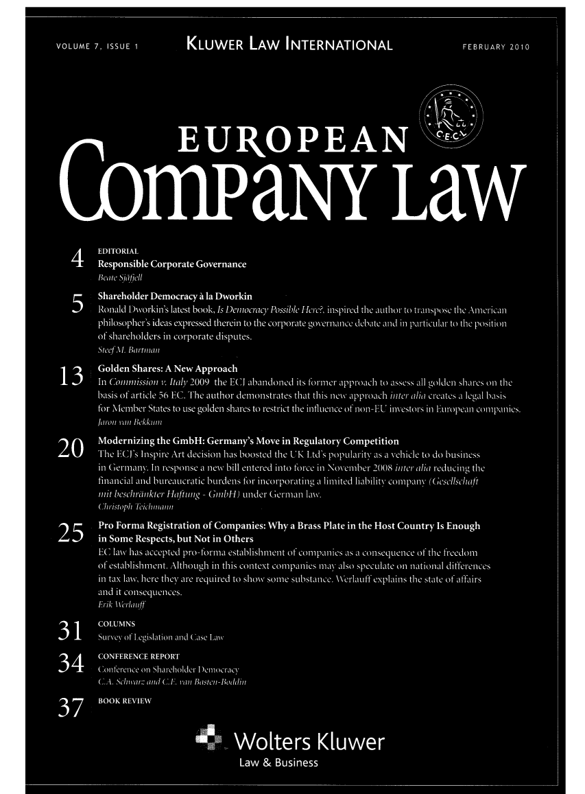 handle is hein.kluwer/eurcompl0007 and id is 1 raw text is: VOLUME 7, ISSUE 1          KLUWER LAW          INTERNATIONAL                       FEBRUARY 2010
EU ROPEAN E.C
*                                                           dR
* Ii i~                                                         Law
4 EDITORIAL
Responsible Corporate Governance
Beate Silffell
SShareholder Democracy A la Dworkin
5  Ronald Div~orkin's latest book,1Is Demiocracy Possible Herc?, inspired the author to transpose the Amecricanl
philosopher's ideas expressed therein to the corporate gov-ernance debate and in particular- to the position
of shareholders in corporate disputes.
SteefM. Bartmn
 Golden Shares: A New Approach
13  In Comiission v. Italy 2009 the ECJ abandoned its formecr approach to assess all golden shares onl the
basis of article 56 EC. The author demionstrates that this newV approach inter alia creates a legal basis
for Memnber States to use golden shares to restrict the intluence of non-EU investors in European comnpanies.
Jaron vani Bkkmnil
20Modernizing the GmbH: Germany's Move in Regulatory Competition
20  The ECJ's Inspire Art decision has boosted the UK Ltd's popularity as a Vehicle to do business
in Germnany. In response a newv bill entered into force in Novmber 2008 inter alia reducing the
financial and bureaucratic burdens for mncorporatmng a limited liability comnpany (Gesellschaft
iinit beschrinkter H1a ftung - GmblH) under Germian Law.%
Christop~h MTeiclunann1
25Pro Forma Registration of Companies: Why a Brass Plate in the Host Country Is Enough
25  in Some Respects, but Not in Others
EC law\ has accepted pro-formna establishmient of comnpanies as a consequence of the freedomn
of establishmnrt. Although in this context comipanlies mnay also speculate onl national differences
in tax law\, here they are required to show Some1 substance. Werlauff explains the state of affairs
and it consequences.
Erik Wercilauff
31COLUMNS
31  Survey of Legislationi anid Case Law
34CONFERENCE REPORT
34  Coniferece onl Sharecholder- Democracy
C.A. Sc/nvar- and C.E. vani Basteni-Boddin7
37      BOOK REVIEW
0.. Wolters Kluwer
Law & Business


