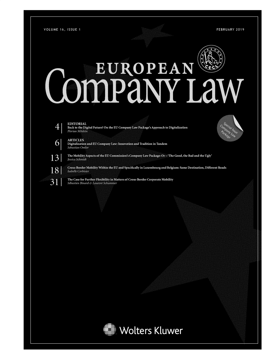 handle is hein.kluwer/eurcompl0016 and id is 1 raw text is: 






VOLUME 16, ISSUE 1                                                                      FEBRUARY 2019








                                        . . .. .......

                                                                                    E-C'
                                                    PEAN

                                          ... . . .......





                                                                        LaW





            EDITORIAL
      4  1  Back to the,%Digital Future? On the EU Co        e's pproach to Digitalization
            Florian MQ..

            ARTI
      61    Digitali                                ition in Tandem
            Sebastia


    13   1  Tehssei                                            The Good, the Bad and the Ugly'
           ... . ... .....
                                                      mbourg and Belgium: Same Destination, Different Roads


              e Case for Furtherf          ters of Cross-Border Corporate Mobility
                                 ............ 11973._ t
            S bastien Binard W  N,










































                                      Wokers K[uwer


