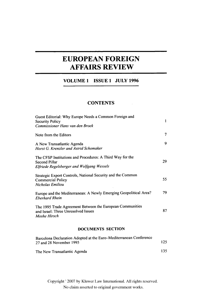 handle is hein.kluwer/eurofa0001 and id is 1 raw text is: EUROPEAN FOREIGN
AFFAIRS REVIEW
VOLUME 1 ISSUE 1 JULY 1996
CONTENTS
Guest Editorial: Why Europe Needs a Common Foreign and
Security Policy
Commissioner Hans van den Broek
Note from the Editors                                              7
A New Transatlantic Agenda                                         9
Horst G. Krenzler and Astrid Schomaker
The CFSP Institutions and Procedures: A Third Way for the
Second Pillar                                                     29
Elfriede Regelsberger and Wolfgang Wessels
Strategic Export Controls, National Security and the Common
Commercial Policy                                                 55
Nicholas Emiliou
Europe and the Mediterranean: A Newly Emerging Geopolitical Area?  79
Eberhard Rhein
The 1995 Trade Agreement Between the European Communities
and Israel: Three Unresolved Issues                               87
Moshe Hirsch
DOCUMENTS SECTION
Barcelona Declaration Adopted at the Euro-Mediterranean Conference
27 and 28 November 1995                                          125
The New Transatlantic Agenda                                      135
Copyright' 2007 by Kluwer Law International. All rights reserved.
No claim asserted to original government works.


