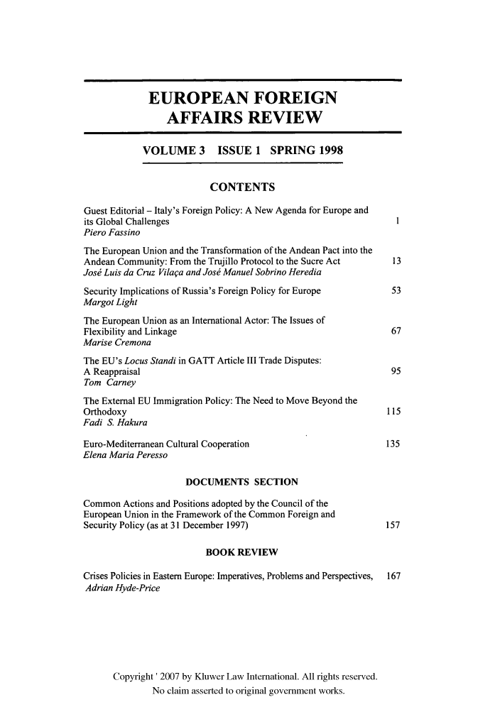 handle is hein.kluwer/eurofa0003 and id is 1 raw text is: EUROPEAN FOREIGN
AFFAIRS REVIEW
VOLUME 3 ISSUE 1 SPRING 1998
CONTENTS
Guest Editorial - Italy's Foreign Policy: A New Agenda for Europe and
its Global Challenges                                              1
Piero Fassino
The European Union and the Transformation of the Andean Pact into the
Andean Community: From the Trujillo Protocol to the Sucre Act     13
Jos  Luis da Cruz Vilaqa and Jos  Manuel Sobrino Heredia
Security Implications of Russia's Foreign Policy for Europe       53
Margot Light
The European Union as an International Actor: The Issues of
Flexibility and Linkage                                           67
Marise Cremona
The EU's Locus Standi in GATT Article III Trade Disputes:
A Reappraisal                                                     95
Tom Carney
The External EU Immigration Policy: The Need to Move Beyond the
Orthodoxy                                                        115
Fadi S. Hakura
Euro-Mediterranean Cultural Cooperation                          135
Elena Maria Peresso
DOCUMENTS SECTION
Common Actions and Positions adopted by the Council of the
European Union in the Framework of the Common Foreign and
Security Policy (as at 31 December 1997)                         157
BOOK REVIEW
Crises Policies in Eastern Europe: Imperatives, Problems and Perspectives,  167
Adrian Hyde-Price
Copyright' 2007 by Kluwer Law International. All rights reserved.
No claim asserted to original government works.


