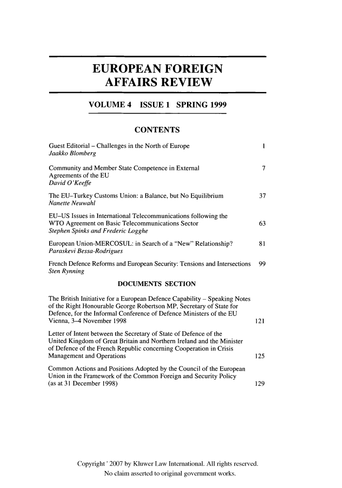 handle is hein.kluwer/eurofa0004 and id is 1 raw text is: EUROPEAN FOREIGN
AFFAIRS REVIEW
VOLUME 4 ISSUE 1 SPRING 1999
CONTENTS
Guest Editorial - Challenges in the North of Europe                 I
Jaakko Blomberg
Community and Member State Competence in External                   7
Agreements of the EU
David O'Keeffe
The EU-Turkey Customs Union: a Balance, but No Equilibrium         37
Nanette Neuwahl
EU-US Issues in International Telecommunications following the
WTO Agreement on Basic Telecommunications Sector                   63
Stephen Spinks and Frederic Logghe
European Union-MERCOSUL: in Search of a New Relationship?        81
Paraskevi Bessa-Rodrigues
French Defence Reforms and European Security: Tensions and Intersections  99
Sten Rynning
DOCUMENTS SECTION
The British Initiative for a European Defence Capability - Speaking Notes
of the Right Honourable George Robertson MP, Secretary of State for
Defence, for the Informal Conference of Defence Ministers of the EU
Vienna, 3-4 November 1998                                         121
Letter of Intent between the Secretary of State of Defence of the
United Kingdom of Great Britain and Northern Ireland and the Minister
of Defence of the French Republic concerning Cooperation in Crisis
Management and Operations                                         125
Common Actions and Positions Adopted by the Council of the European
Union in the Framework of the Common Foreign and Security Policy
(as at 31 December 1998)                                          129
Copyright' 2007 by Kluwer Law International. All rights reserved.
No claim asserted to original government works.


