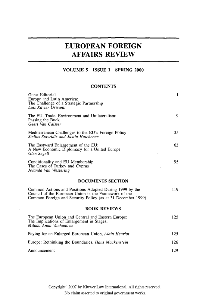 handle is hein.kluwer/eurofa0005 and id is 1 raw text is: EUROPEAN FOREIGN
AFFAIRS REVIEW
VOLUME 5      ISSUE 1    SPRING 2000
CONTENTS
Guest Editorial                                                        1
Europe and Latin America:
The Challenge of a Strategic Partnership
Luis Xavier Grisanti
The EU, Trade, Environment and Unilateralism:                          9
Passing the Buck
Geert Van Calster
Mediterranean Challenges to the EU's Foreign Policy                   35
Stelios Stavridis and Justin Hutchence
The Eastward Enlargement of the EU:                                   63
A New Economic Diplomacy for a United Europe
Glen Segell
Conditionality and EU Membership:                                     95
The Cases of Turkey and Cyprus
Jolanda Van Westering
DOCUMENTS SECTION
Common Actions and Positions Adopted During 1999 by the              119
Council of the European Union in the Framework of the
Common Foreign and Security Policy (as at 31 December 1999)
BOOK REVIEWS
The European Union and Central and Eastern Europe:                   125
The Implications of Enlargement in Stages,
Milada Anna Vachudova
Paying for an Enlarged European Union, Alain Henriot                 125
Europe: Rethinking the Boundaries, Hans Mackenstein                  126
Announcement                                                         129
Copyright' 2007 by Kluwer Law International. All rights reserved.
No claim asserted to original government works.


