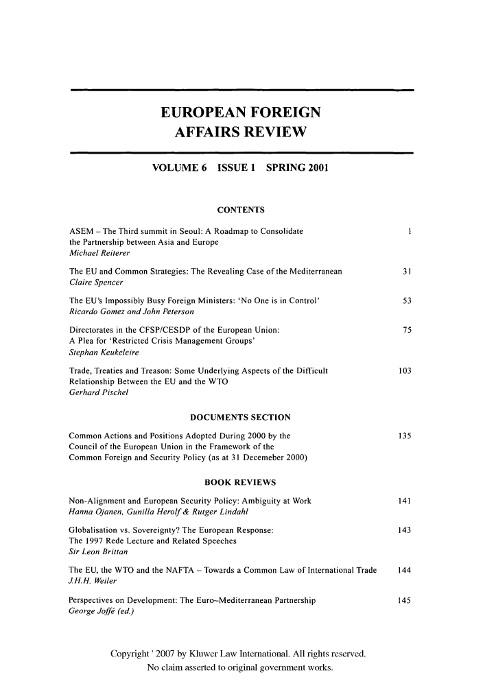 handle is hein.kluwer/eurofa0006 and id is 1 raw text is: EUROPEAN FOREIGN
AFFAIRS REVIEW
VOLUME 6       ISSUE 1    SPRING 2001
CONTENTS
ASEM - The Third summit in Seoul: A Roadmap to Consolidate
the Partnership between Asia and Europe
Michael Reiterer
The EU and Common Strategies: The Revealing Case of the Mediterranean        31
Claire Spencer
The EU's Impossibly Busy Foreign Ministers: 'No One is in Control'           53
Ricardo Gomez and John Peterson
Directorates in the CFSP/CESDP of the European Union:                        75
A Plea for 'Restricted Crisis Management Groups'
Stephan Keukeleire
Trade, Treaties and Treason: Some Underlying Aspects of the Difficult       103
Relationship Between the EU and the WTO
Gerhard Pischel
DOCUMENTS SECTION
Common Actions and Positions Adopted During 2000 by the                     135
Council of the European Union in the Framework of the
Common Foreign and Security Policy (as at 31 Decemeber 2000)
BOOK REVIEWS
Non-Alignment and European Security Policy: Ambiguity at Work               141
Hanna Ojanen, Gunilla Herolf & Rutger Lindahl
Globalisation vs. Sovereignty? The European Response:                       143
The 1997 Rede Lecture and Related Speeches
Sir Leon Brittan
The EU, the WTO and the NAFTA - Towards a Common Law of International Trade  144
JH.H. Weiler
Perspectives on Development: The Euro-Mediterranean Partnership             145
George Joff  (ed.)
Copyright' 2007 by Kluwer Law International. All rights reserved.
No claim asserted to original government works.


