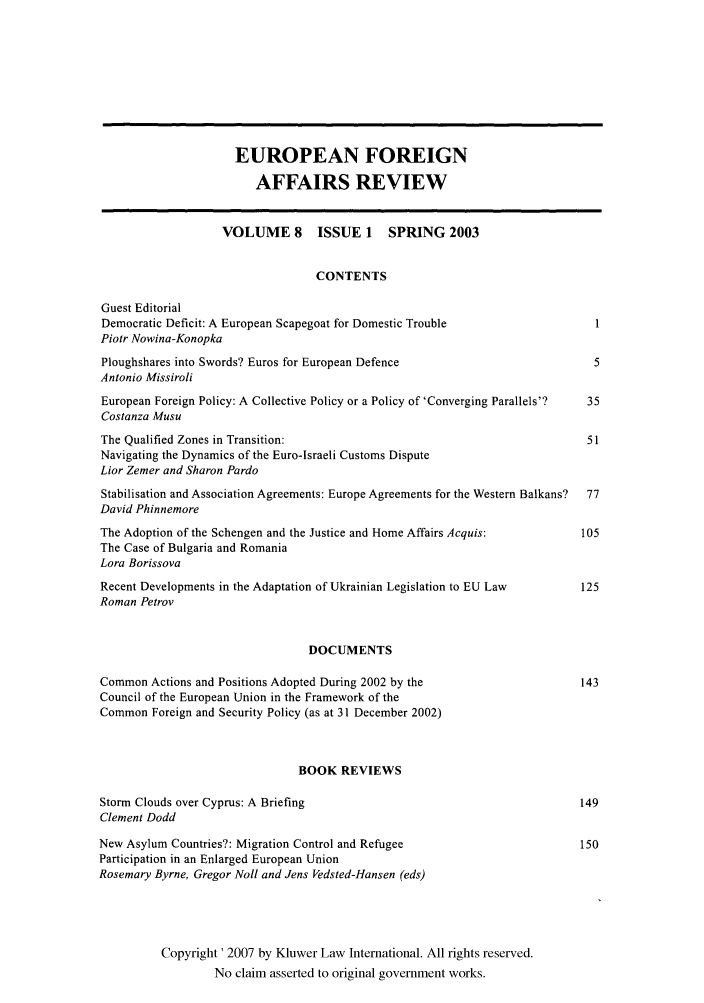 handle is hein.kluwer/eurofa0008 and id is 1 raw text is: EUROPEAN FOREIGN
AFFAIRS REVIEW
VOLUME 8       ISSUE 1    SPRING 2003
CONTENTS
Guest Editorial
Democratic Deficit: A European Scapegoat for Domestic Trouble                 1
Piotr Nowina-Konopka
Ploughshares into Swords? Euros for European Defence                          5
Antonio Missiroli
European Foreign Policy: A Collective Policy or a Policy of 'Converging Parallels'?  35
Costanza Musu
The Qualified Zones in Transition:                                           51
Navigating the Dynamics of the Euro-Israeli Customs Dispute
Lior Zemer and Sharon Pardo
Stabilisation and Association Agreements: Europe Agreements for the Western Balkans?  77
David Phinnemore
The Adoption of the Schengen and the Justice and Home Affairs Acquis:       105
The Case of Bulgaria and Romania
Lora Borissova
Recent Developments in the Adaptation of Ukrainian Legislation to EU Law    125
Roman Petrov
DOCUMENTS
Common Actions and Positions Adopted During 2002 by the                     143
Council of the European Union in the Framework of the
Common Foreign and Security Policy (as at 31 December 2002)
BOOK REVIEWS
Storm Clouds over Cyprus: A Briefing                                        149
Clement Dodd
New Asylum Countries?: Migration Control and Refugee                        150
Participation in an Enlarged European Union
Rosemary Byrne, Gregor Noll and Jens Vedsted-Hansen (eds)
Copyright' 2007 by Kluwer Law International. All rights reserved.
No claim asserted to original government works.


