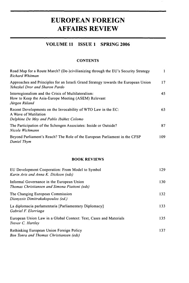 handle is hein.kluwer/eurofa0011 and id is 1 raw text is: EUROPEAN FOREIGN
AFFAIRS REVIEW
VOLUME 11        ISSUE 1     SPRING 2006
CONTENTS
Road Map for a Route March? (De-)civilianizing through the EU's Security Strategy  1
Richard Whitman
Approaches and Principles for an Israeli Grand Strategy towards the European Union  17
Yehezkel Dror and Sharon Pardo
Interregionalism and the Crisis of Multilateralism:                            45
How to Keep the Asia-Europe Meeting (ASEM) Relevant
Jfirgen Ridand
Recent Developments on the Invocability of WTO Law in the EC:                  63
A Wave of Mutilation
Delphine De Mey and Pablo Ib6hez Colomo
The Participation of the Schengen Associates: Inside or Outside?               87
Nicole Wichmann
Beyond Parliament's Reach? The Role of the European Parliament in the CFSP    109
Daniel Thym
BOOK REVIEWS
EU Development Cooperation: From Model to Symbol                              129
Karin Arts and Anna K. Dickson (eds)
Informal Governance in the European Union                                     130
Thomas Christiansen and Simona Piattoni (eds)
The Changing European Commission                                              132
Dionyssis Dimitrakakopoulos (ed.)
La diplomacia parlamentaria [Parliamentary Diplomacy]                         133
Gabriel F Elorriaga
European Union Law in a Global Context: Text, Cases and Materials             135
Trevor C. Hartley
Rethinking European Union Foreign Policy                                      137
Ben Tonra and Thomas Christiansen (eds)


