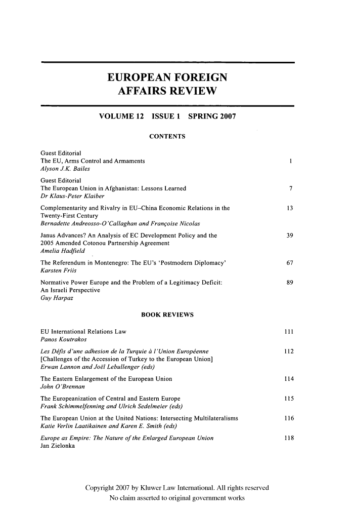 handle is hein.kluwer/eurofa0012 and id is 1 raw text is: EUROPEAN FOREIGN
AFFAIRS REVIEW
VOLUME 12        ISSUE 1    SPRING 2007
CONTENTS
Guest Editorial
The EU, Arms Control and Armaments                                             1
Alyson J.K. Bailes
Guest Editorial
The European Union in Afghanistan: Lessons Learned                             7
Dr Klaus-Peter Klaiber
Complementarity and Rivalry in EU-China Economic Relations in the             13
Twenty-First Century
Bernadette Andreosso-O 'Callaghan and Franqoise Nicolas
Janus Advances? An Analysis of EC Development Policy and the                  39
2005 Amended Cotonou Partnership Agreement
Amelia Hadfield
The Referendum in Montenegro: The EU's 'Postmodern Diplomacy'                 67
Karsten Friis
Normative Power Europe and the Problem of a Legitimacy Deficit:               89
An Israeli Perspective
Guy Harpaz
BOOK REVIEWS
EU International Relations Law                                               111
Panos Koutrakos
Les Dffis d'une adhesion de la Turquie 6 l'Union Europenne                  112
[Challenges of the Accession of Turkey to the European Union]
Erwan Lannon and Joel Lebullenger (eds)
The Eastern Enlargement of the European Union                                114
John O'Brennan
The Europeanization of Central and Eastern Europe                            115
Frank Schimmelfenning and Ulrich Sedelmeier (eds)
The European Union at the United Nations: Intersecting Multilateralisms      116
Katie Verlin Laatikainen and Karen E. Smith (eds)
Europe as Empire: The Nature of the Enlarged European Union                  118
Jan Zielonka
Copyright 2007 by Kluwer Law International. All rights reserved
No claim asserted to original government works


