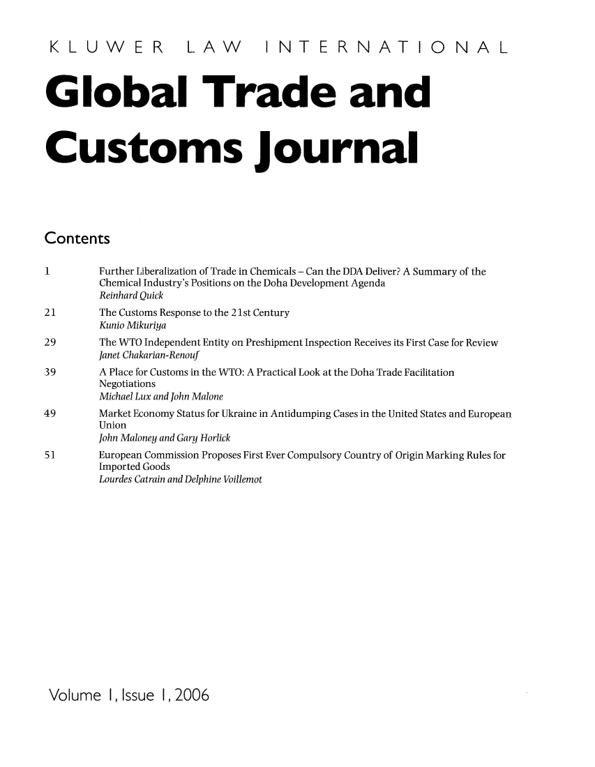 handle is hein.kluwer/glotcuj0001 and id is 1 raw text is: KLUWER LAW INTERNATIONAL
Global Trade and
Customs journal
Contents
1         Further Liberalization of Trade in Chemicals - Can the DDA Deliver? A Summary of the
Chemical Industry's Positions on the Doha Development Agenda
Reinhard Ouick
21        The Customs Response to the 21st Century
Kunio Mikuriya
29        The WTO Independent Entity on Preshipment Inspection Receives its First Case for Review
Janet Chakarian-Renouf
39        A Place for Customs in the WTO: A Practical Look at the Doha Trade Facilitation
Negotiations
Michael Lux and John Malone
49         Market Economy Status for Ukraine in Antidumping Cases in the United States and European
Union
John Maloney and Gary Horlick
51        European Commission Proposes First Ever Compulsory Country of Origin Marking Rules for
Imported Goods
Lourdes Catrain and Delphine Voillemot

Volume 1, Issue 1, 2006


