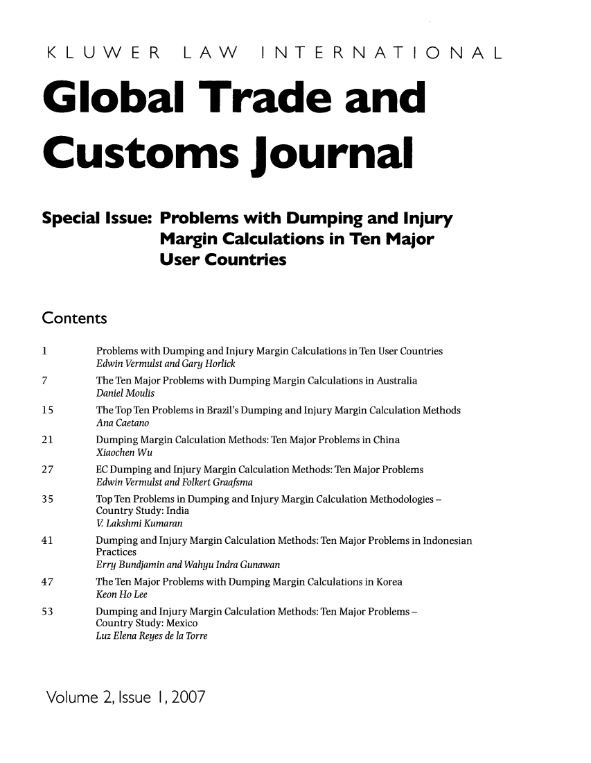 handle is hein.kluwer/glotcuj0002 and id is 1 raw text is: KLUWER LAW INTERNATIONAL
Global Trade and
Customs journal
Special Issue: Problems with Dumping and Injury
Margin Calculations in Ten Major
User Countries
Contents
1         Problems with Dumping and Injury Margin Calculations in Ten User Countries
Edwin Vermulst and Gary Horlick
7         The Ten Major Problems with Dumping Margin Calculations in Australia
Daniel Moulis
15        The Top Ten Problems in Brazil's Dumping and Injury Margin Calculation Methods
Ana Caetano
21        Dumping Margin Calculation Methods: Ten Major Problems in China
Xiaochen Wu
27        EC Dumping and Injury Margin Calculation Methods: Ten Major Problems
Edwin Vermulst and Folkert Graafsma
35        Top Ten Problems in Dumping and Injury Margin Calculation Methodologies -
Country Study: India
V Lakshmi Kumaran
41        Dumping and Injury Margin Calculation Methods: Ten Major Problems in Indonesian
Practices
Erry Bundjamin and Wahyu Indra Gunawan
47        The Ten Major Problems with Dumping Margin Calculations in Korea
Keon Ho Lee
53        Dumping and Injury Margin Calculation Methods: Ten Major Problems -
Country Study: Mexico
Luz Elena Reyes de la Torre

Volume 2, Issue 1, 2007



