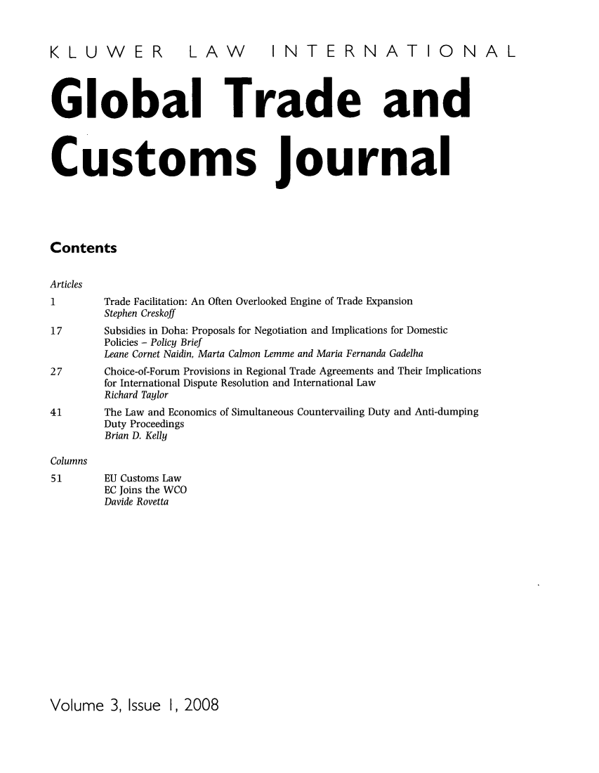 handle is hein.kluwer/glotcuj0003 and id is 1 raw text is: KLUWER LAW INTERNATIONAL
Global Trade and
Customs journal
Contents
Articles
1         Trade Facilitation: An Often Overlooked Engine of Trade Expansion
Stephen Creskoff
17        Subsidies in Doha: Proposals for Negotiation and Implications for Domestic
Policies - Policy Brief
Leane Cornet Naidin, Marta Calmon Lemme and Maria Fernanda Gadelha
27        Choice-of-Forum Provisions in Regional Trade Agreements and Their Implications
for International Dispute Resolution and International Law
Richard Taylor
41        The Law and Economics of Simultaneous Countervailing Duty and Anti-dumping
Duty Proceedings
Brian D. Kelly
Columns
51        EU Customs Law
EC Joins the WCO
Davide Rovetta

Volume 3, Issue 1, 2008


