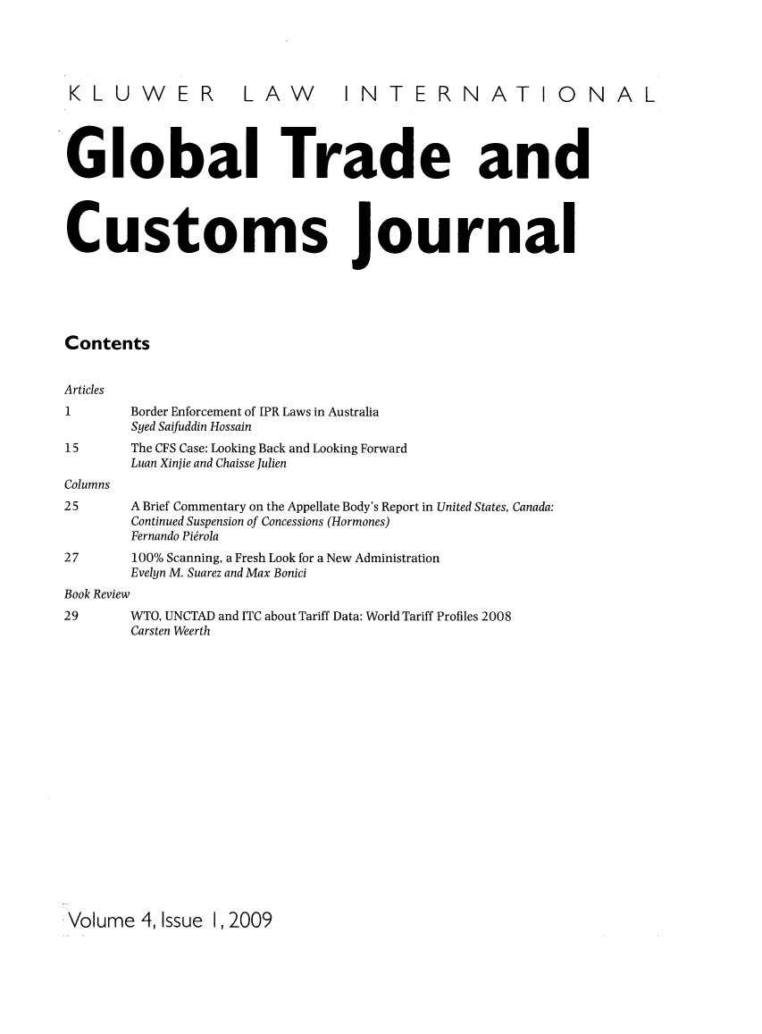 handle is hein.kluwer/glotcuj0004 and id is 1 raw text is: KLUWER LAW INTERNATIONAL
Global Trade and
Customs journal
Contents
Articles
1        Border Enforcement of IPR Laws in Australia
Syed Saifuddin Hossain
15       The CFS Case: Looking Back and Looking Forward
Luan Xinjie and Chaisse Julien
Columns
25       A Brief Commentary on the Appellate Body's Report in United States, Canada:
Continued Suspension of Concessions (Hormones)
Fernando Pi6rola
27       100% Scanning, a Fresh Look for a New Administration
Evelyn M. Suarez and Max Bonici
Book Review
29       WTO, UNCTAD and ITC about Tariff Data: World Tariff Profiles 2008
Carsten Weerth

Volume 4, Issue 1, 2009


