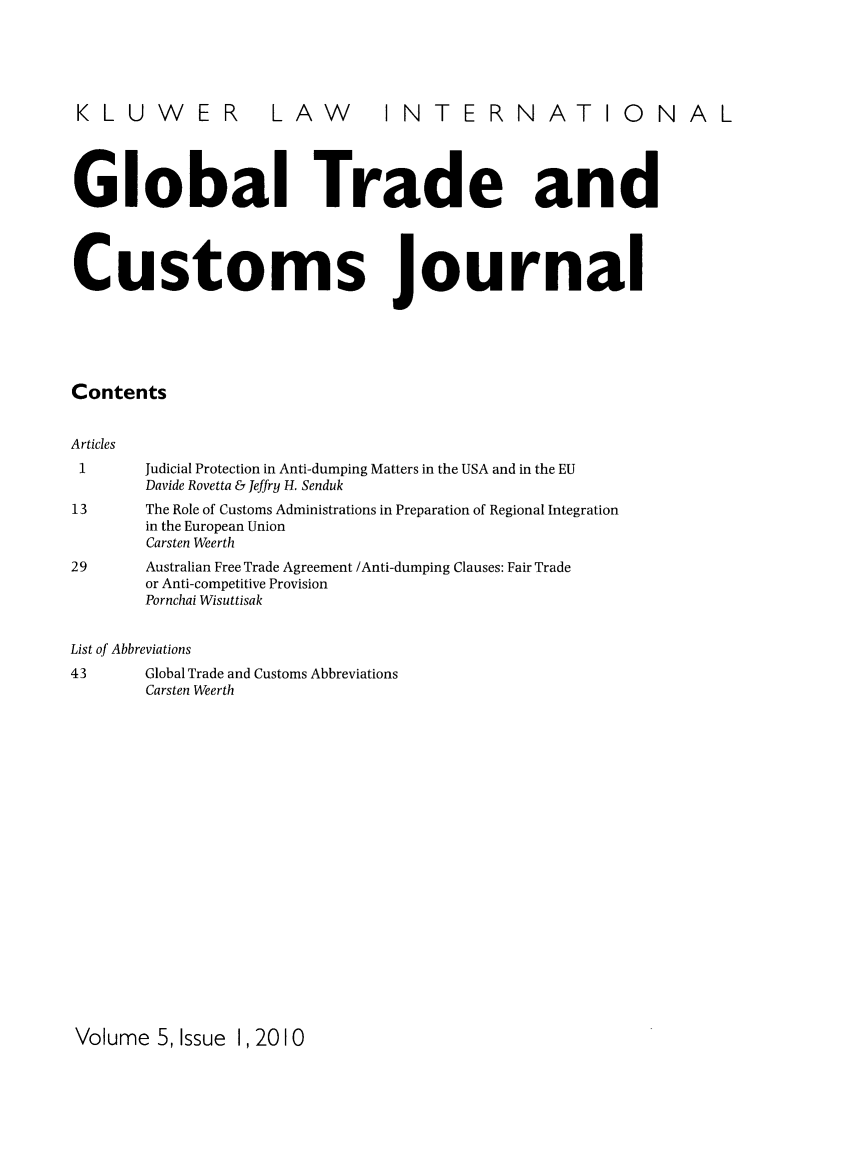 handle is hein.kluwer/glotcuj0005 and id is 1 raw text is: KLUWER LAW INTERNATIONAL
Global Trade and
Customs journal
Contents
Articles
1       Judicial Protection in Anti-dumping Matters in the USA and in the EU
Davide Rovetta & Jeffry H. Senduk
13       The Role of Customs Administrations in Preparation of Regional Integration
in the European Union
Carsten Weerth
29       Australian Free Trade Agreement /Anti-dumping Clauses: Fair Trade
or Anti-competitive Provision
Pornchai Wisuttisak
List of Abbreviations
43       Global Trade and Customs Abbreviations
Carsten Weerth

Volume 5, Issue 1, 20 10


