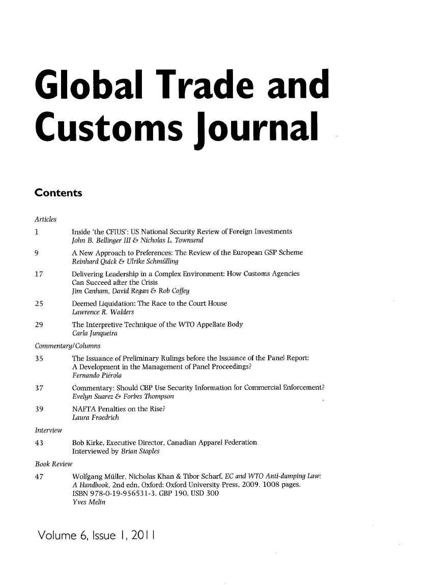 handle is hein.kluwer/glotcuj0006 and id is 1 raw text is: Global Trade and
Customs journal
Contents
Articles
1         Inside 'the CFIUS': US National Security Review of Foreign Investments
John B. Bellinger III & Nicholas L. Townsend
9         A New Approach to Preferences: The Review of the European GSP Scheme
Reinhard Quick & Ulrike Schmidling
17        Delivering Leadership in a Complex Environment: How Customs Agencies
Can Succeed after the Crisis
Jim Canham, David Regan & Rob Coffey
25        Deemed Liquidation: The Race to the Court House
Lawrence R. Walders
29        The Interpretive Technique of the WTO Appellate Body
Carla Junqueira
Commentary/Columns
35        The Issuance of Preliminary Rulings before the Issuance of the Panel Report:
A Development in the Management of Panel Proceedings?
Fernando Pierola
37        Commentary: Should CBP Use Security Information for Commercial Enforcement?
Evelyn Suarez & Forbes Thompson
39        NAFTA Penalties on the Rise?
Laura Fraedrich
Interview
43        Bob Kirke, Executive Director, Canadian Apparel Federation
Interviewed by Brian Staples
Book Review
47        Wolfgang Miller, Nicholas Khan & Tibor Scharf, EC and WTO Anti-dumping Law:
A Handbook, 2nd edn, Oxford: Oxford University Press, 2009, 1008 pages.
ISBN 978-0-19-956531-3. GBP 190, USD 300
Yves Melin

Volume 6, Issue 1, 201 1


