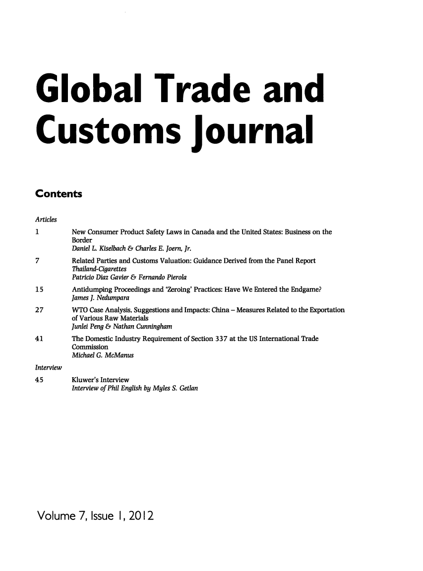 handle is hein.kluwer/glotcuj0007 and id is 1 raw text is: Global Trade and
Customs Journal
Contents
Articles
1         New Consumer Product Safety Laws in Canada and the United States: Business on the
Border
Daniel L. Kiselbach & Charles E. ]oern, Jr.
7         Related Parties and Customs Valuation: Guidance Derived from the Panel Report
Thailand-Cigarettes
Patricio Diaz Gavier & Fernando Pierola
15        Antidumping Proceedings and 'Zeroing' Practices: Have We Entered the Endgame?
James ]. Nedumpara
27        WTO Case Analysis, Suggestions and Impacts: China - Measures Related to the Exportation
of Various Raw Materials
Junlei Peng & Nathan Cunningham
41        The Domestic Industry Requirement of Section 337 at the US International Trade
Commission
Michael G. McManus
Interview
45        Kluwer's Interview
Interview of Phil English by Myles S. Getlan

Volume 7, Issue 1, 2012



