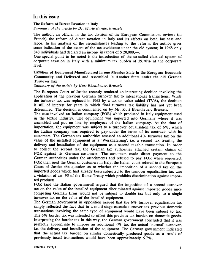handle is hein.kluwer/intrtax0002 and id is 1 raw text is: In this issue
The Reform of Direct Taxation in Italy
Summary of the article by Dr. Mario Burgio, Brussels
The author, an official in the tax division of the European Commission, reviews (in
French) the reform of direct taxation in Italy and its effects on both business and
labor. In his analysis of the circumstances leading to the reform, the author gives
some indication of the extent of the tax avoidance under the old system; in 1968 only
848 individuals had declared an income in excess of $ 20,000,-.
One special point to be noted is the introduction of the so-called classical system of
corporate taxation in Italy with a minimum tax burden of 39.70% at the corporate
level.
Taxation of Equipment Manufactured in one Member State in the European Economic
Community and Delivered and Assembled in Another State under the old German
Turnover Tax
Summary of the article by Kurt Ebentheuer, Brussels
The European Court of Justice recently rendered an interesting decision involving the
application of the previous German turnover tax to international transactions. While
the turnover tax was replaced in 1968 by a tax on value added (TVA), the decision
is still of interest for years in which final turnover tax liability has not yet been
determined. The decision is commented on by Mr. Kurt Ebentheuer, Brussels.
The case involved an Italian company (FOR) which produced in Italy equipment used
in the textile industry. The equipment was imported into Germany where it was
assembled and put on line by employees of the Italian company. At the time of
importation, the equipment was subject to a turnover equalisation tax of 6%, which
the Italian company was required to pay. under the terms of its contracts with its
customers. The German tax authorities assessed an additional 4% turnover tax on the
value of the installed equipment as a 'Werklieferung', i.e. a second tax treating the
delivery and installation of the equipment as a second taxable transaction. In order
to collect the second tax, the German tax authorities attached certain claims of
FOR against its German customers. The customers made direct payment to the
German authorities under the attachments and refused to pay FOR when requested.
FOR then sued the German customers in Italy; the Italian court refered to the European
Court of Justice the question as to whether the imposition of a second tax on the
imported goods which had already been subjected to the turnover equalisation tax was
a violation of art. 95 of the Rome Treaty which prohibits discrimination against impor-
ted products
FOR (and the Italian government) argued that the imposition of a second turnover
tax on the value of the installed equipment discriminated against imported goods since
competing German firms would not be subject to double tax but only to a single
turnover tax on the value of the installed equipment.
The German government in opposition argued that the 6% turnover equalisation tax
simply reflected the fact that in a multi-stage cascade turnover tax previous domestic
transactions involving the same type of equipment would have been subject to tax.
The 6% border tax was intended to offset this previous tax burden on domestic goods.
Interpreting the border tax in this way, the German government concluded that it was
perfectly appropriate to impose an additional 4% tax the actual 'normal' turnover,
i.e. the delivery and installation of the equipment. The German government indicated
that the actual tax burden on similar domestically produced goods as a result of
previously taxed transactions would have been approximately 5.7%.

Intertax 1974/1

I


