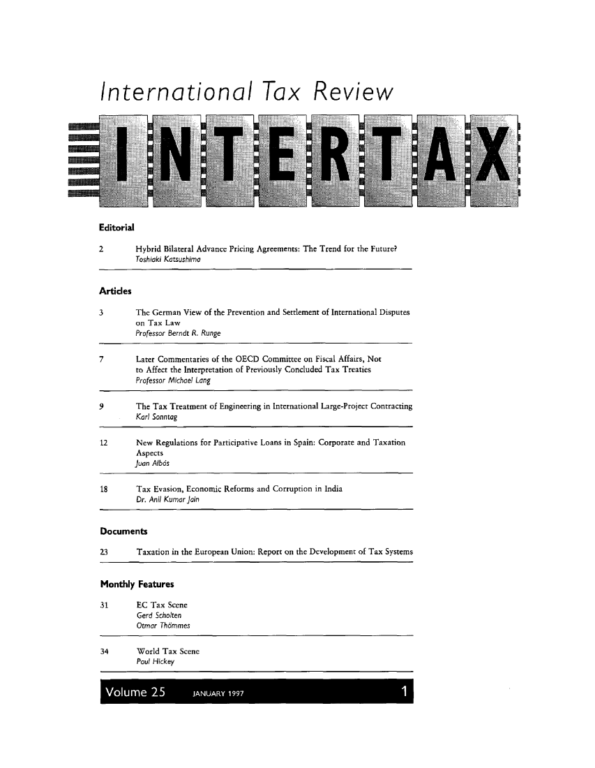 handle is hein.kluwer/intrtax0025 and id is 1 raw text is: International Tax Review

Editorial

2         Hybrid Bilateral Advance Pricing Agreements:
Toshiaki Katsushima

The Trend for the Future?

Articles
3        The German View of the Prevention and Settlement of International Disputes
on Tax Law
Professor Berndt R. Runge
7        Later Commentaries of the OECD Committee on Fiscal Affairs, Not
to Affect the Interpretation of Previously Concluded Tax Treaties
Professor Michael Long
9        The Tax Treatment of Engineering in International Large-Project Contracting
Karl Sonntag
12       New Regulations for Participative Loans in Spain: Corporate and Taxation
Aspects
Juan Albds
18       Tax Evasion, Economic Reforms and Corruption in India
Dr. Anil Kumar join
Documents
23       Taxation in the European Union: Report on the Development of Tax Systems
Monthly Features
31       EC Tax Scene
Gerd Scholten
Otmor Th6mmes
34       World Tax Scene
Paul Hickey
Volume 25            JANUARY 1997


