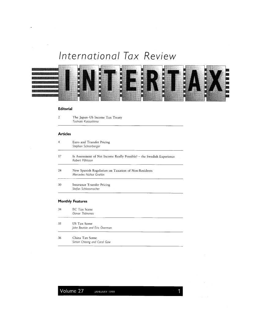 handle is hein.kluwer/intrtax0027 and id is 1 raw text is: International Tax Review

Editorial

2        The Japan US Income Tax Treaty
Toshiaki Katsushimo
Articles
4        Euro and Transfer Pricing
Stephon Schnorberger
17       Is Assessment of Net Income Really Possible? - the Swedish Experience
Robert Pdhlsson
24       New Spanish Regulation on Taxation of Non-Residents
Mercedes Nunez Granon
30       Insurance Transfer Pricing
Stefan Schlossmacher
Monthly Features
34       EC Tax Scene
Otmor Thdmmes
35       US Tax Scene
John Beattie and Eric Overman
36        China Tax Scene
Simon Cheong and Carol Gow

Volume 27          JANUARY 1999


