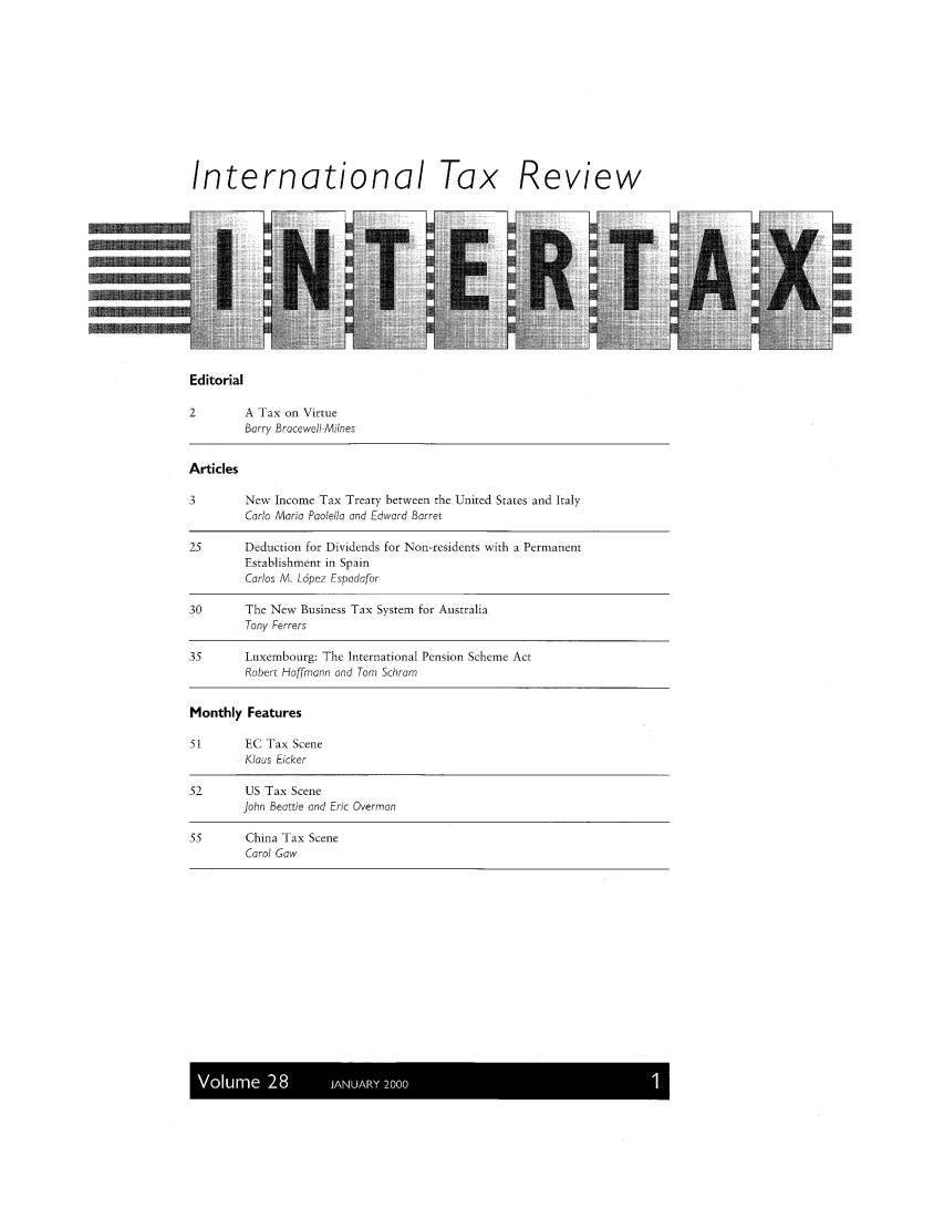 handle is hein.kluwer/intrtax0028 and id is 1 raw text is: International Tax Review

Editorial

2        A Tax on Virtue
Barry Bracewell-Milnes
Articles
3        New Income Tax Treaty between the United States and Italy
Carlo Maria Poolello and Edward Barret
25       Deduction for Dividends for Non-residents with a Permanent
Establishment in Spain
Carlos M. Lopez Espodafor
30       The New Business Tax System for Australia
Tony Ferrers
35       Luxembourg: The International Pension Scheme Act
Robert Hoffmann and Tom Schram
Monthly Features
51       EC Tax Scene
Klaus Eicker
52       US Tax Scene
John Beattie and Eric Overman
55       China Tax Scene
Carol Gaw

Volume 28       JANUARY 20001


