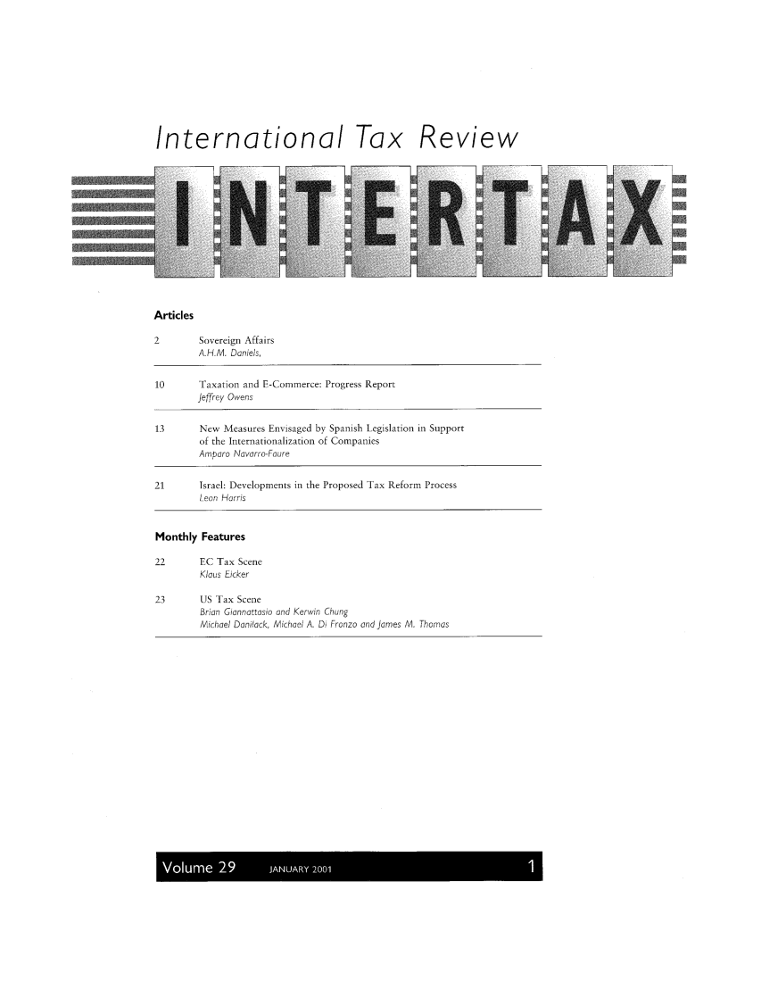 handle is hein.kluwer/intrtax0029 and id is 1 raw text is: International Tax Review

Articles

2        Sovereign Affairs
A.H.M. Daniels,
10       Taxation and E-Commerce: Progress Report
Jeffrey Owens
13       New Measures Envisaged by Spanish Legislation in Support
of the Internationalization of Companies
Amparo Navarro-Faure
21       Israel: Developments in the Proposed Tax Reform Process
Leon Harris
Monthly Features
22       EC Tax Scene
Klaus Kicker
23       US Tax Scene
Brian Giannattasio and Kerwin Chung
Michael Danilack, Michael A. Di Fronzo and James M. Thomas

I  u  200


