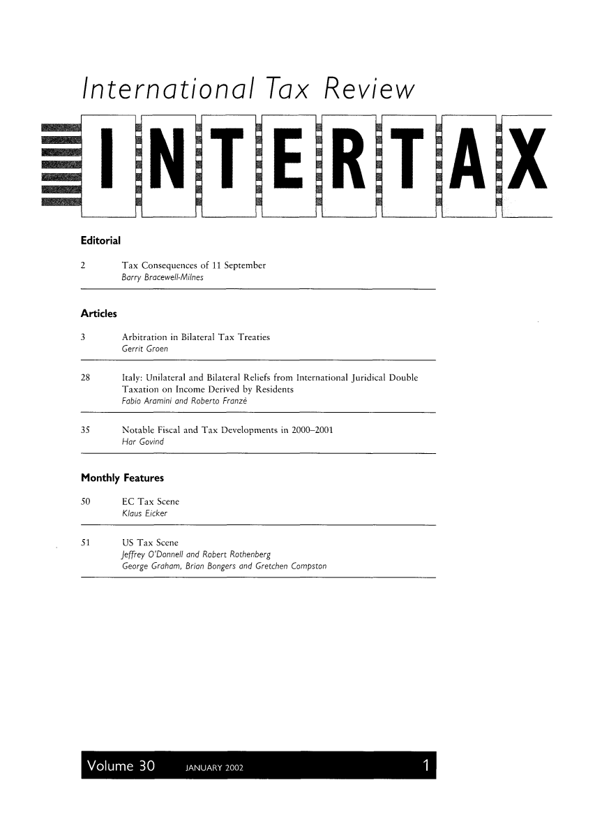 handle is hein.kluwer/intrtax0030 and id is 1 raw text is: International Tax Review
I NTERT
Editorial
2        Tax Consequences of 11 September
Barry Bracewell-Milnes
Articles
3        Arbitration in Bilateral Tax Treaties
Gerrit Groen
28       Italy: Unilateral and Bilateral Reliefs from International Juridical Double
Taxation on Income Derived by Residents
Fabio Aramini and Roberto Franze
35       Notable Fiscal and Tax Developments in 2000-2001
Hor Govind
Monthly Features
50       EC Tax Scene
Klaus Eicker
51        US Tax Scene
Jeffrey O'Donnell and Robert Rothenberg
George Graham, Brian Bangers and Gretchen Compston

Volume 30     JANUARY 2002

A

X


