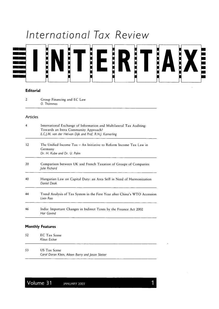 handle is hein.kluwer/intrtax0031 and id is 1 raw text is: International

I

N

T

Tax
E

Review

R

T

Editorial
2        Group Financing and EC Law
0. Thdmmes
Articles
4        International Exchange of Information and Multilateral Tax Auditing:
Towards an Intra Community Approach?
E.C.J.M. van der Hel-van Dijk and Prof R.N.J. Kamerling
12       The Unified Income Tax - An Initiative to Reform Income Tax Law in
Germany
Dr. H. Kube and Dr. U. Palm
20       Comparison between UK and French Taxation of Groups of Companies
Julie Richard
40       Hungarian Law on Capital Duty: an Area Still in Need of Harmonization
Daniel Deak
44       Trend Analysis of Tax System in the First Year after China's WTO Accession
Lixin Roo
46      India: Important Changes in Indirect Taxes by the Finance Act 2002
Hor Govind
Monthly Features
52       EC Tax Scene
Klaus Eicker
53       US Tax Scene
Carol Doran Klein, Aileen Barry and joson Slatter

Volume 31       JANUARY 2003

A

X

U
U
U
U
U
U
U


