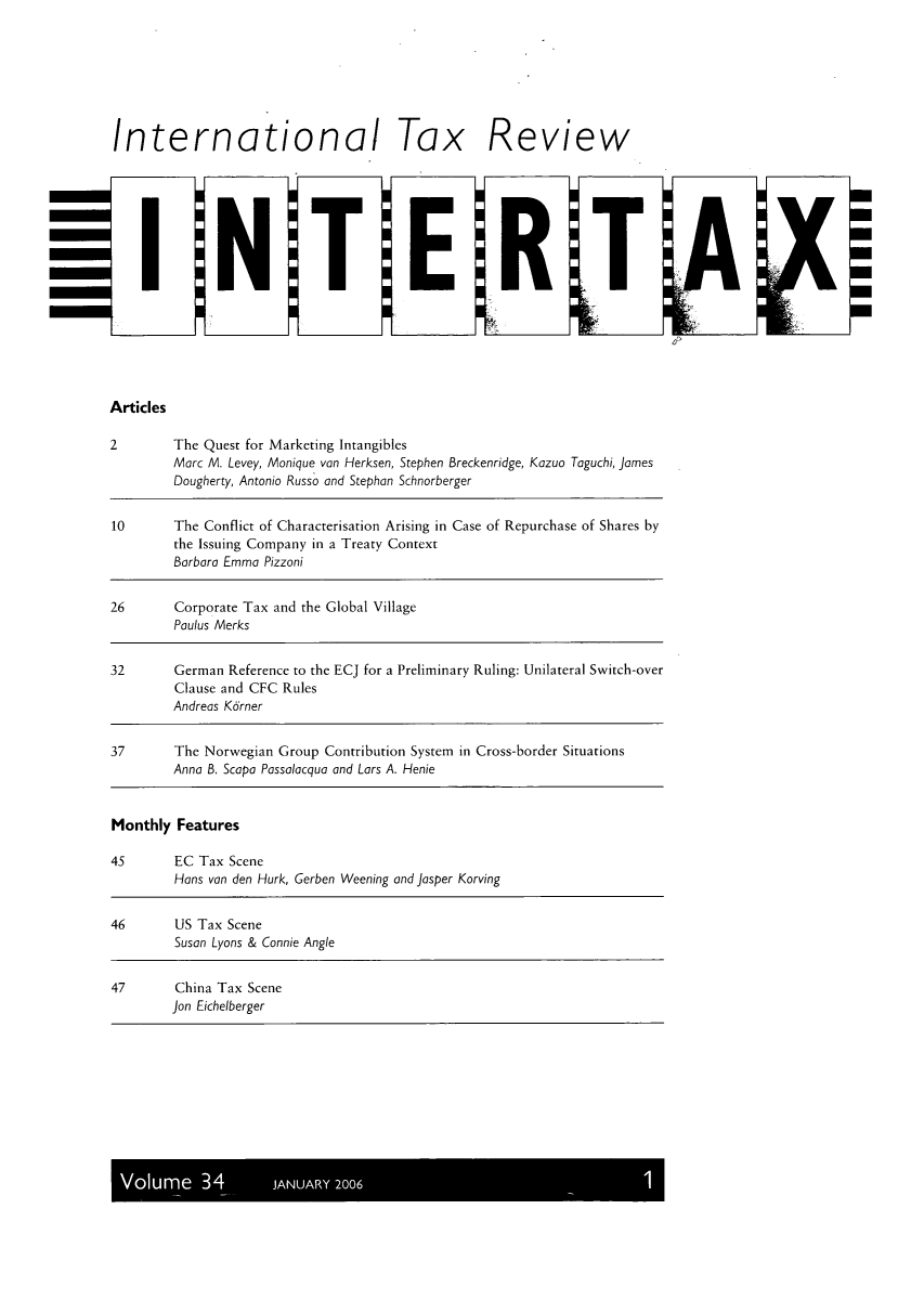 handle is hein.kluwer/intrtax0034 and id is 1 raw text is: International Tax Review

Articles

2        The Quest for Marketing Intangibles
Marc M. Levey, Monique van Herksen, Stephen Breckenridge, Kazuo Taguchi, James
Dougherty, Antonio Russo and Stephan Schnorberger
10       The Conflict of Characterisation Arising in Case of Repurchase of Shares by
the Issuing Company in a Treaty Context
Barbara Emma Pizzoni
26       Corporate Tax and the Global Village
Paulus Merks
32       German Reference to the ECJ for a Preliminary Ruling: Unilateral Switch-over
Clause and CFC Rules
Andreas Kdrner
37       The Norwegian Group Contribution System in Cross-border Situations
Anna B. Scapa Possolocqua and Lars A. Henie
Monthly Features
45       EC Tax Scene
Hans van den Hurk, Gerben Weening and josper Korving
46       US Tax Scene
Susan Lyons & Connie Angle
47       China Tax Scene
Jon Eichelberger

Volume 34       JANUARY 2006


