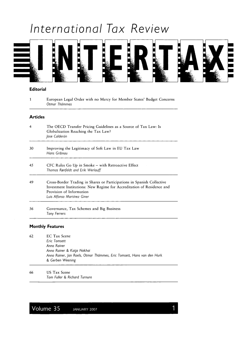 handle is hein.kluwer/intrtax0035 and id is 1 raw text is: International Tax Review

Editorial

1        European Legal
Otmor Thdmmes

Order with no Mercy for Member States' Budget Concerns

Articles
4         The OECD Transfer Pricing Guidelines as a Source of Tax Law: Is
Globalization Reaching the Tax Law?
Jose Colderdn
30       Improving the Legitimacy of Soft Law in EU Tax Law
Hans Gribnou
45        CFC Rules Go Up in Smoke - with Retroactive Effect
Thomas Renfeldt and Erik Werlauff
49       Cross-Border Trading in Shares or Participations in Spanish Collective
Investment Institutions: New Regime for Accreditation of Residence and
Provision of Information
Luis Alfonso Mortinez Giner
56       Governance, Tax Schemes and Big Business
Tony Ferrers
Monthly Features
62       EC Tax Scene
Eric Tomsett
Anno Rainer
Anno Rainer & Katjo Nakhoi
Anno Rainer, Jon Roels, Otmor Thdmmes, Eric Tomsett, Hans van den Hurk
& Gerben Weening
66       US Tax Scene
Tom Fuller & Richard Turnure

Volume 35       JANUARY 2007


