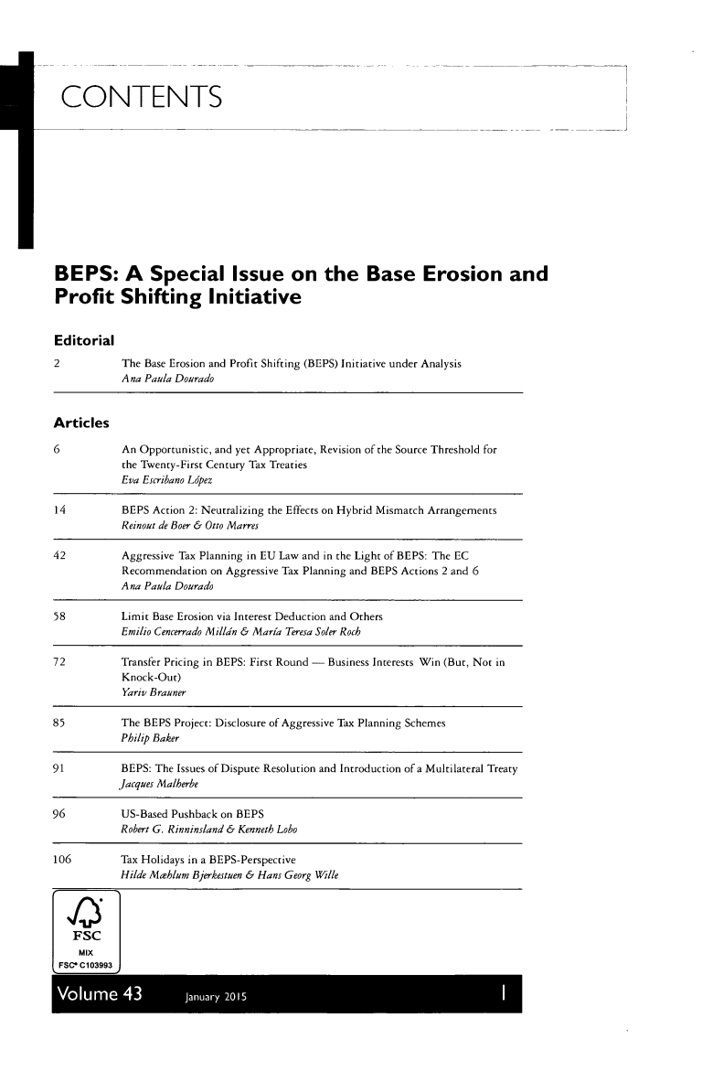 handle is hein.kluwer/intrtax0043 and id is 1 raw text is: 






CONTENTS













BEPS: A Special Issue on the Base Erosion and

Profit Shifting Initiative


Editorial
2           The Base Erosion and Profit Shifting (BEPS) Initiative under Analysis
            Ana Paula Dourado


Articles

6           An Opportunistic, and yet Appropriate, Revision of the Source Threshold for
            the Twenty-First Century Tax Treaties
            Eva Escribano Lopez

14          BEPS Action 2: Neutralizing the Effects on Hybrid Mismatch Arrangements
            Reinout de Boer & Otto Marres

42          Aggressive Tax Planning in EU Law and in the Light of BEPS: The EC
            Recommendation on Aggressive Tax Planning and BEPS Actions 2 and 6
            Ana Paula Dourado

58          Limit Base Erosion via Interest Deduction and Others
            Emilio Cencerrado Milldn & Maria Teresa Soler Roch

72          Transfer Pricing in BEPS: First Round - Business Interests Win (But, Not in
            Knock-Out)
            Yariv Brauner

85         The BEPS Project: Disclosure of Aggressive Tax Planning Schemes
           Philip Baker

91          BEPS: The Issues of Dispute Resolution and Introduction of a Multilateral Treaty
           Jacques Malherbe

96         US-Based Pushback on BEPS
           Robert G. Rinninsland & Kenneth Loho

106        Tax Holidays in a BEPS-Perspective
           Hilde Maehlum Bjerkestuen & Hans Georg Wille




   FSC
   MIX
 FSC C103993

 V          43        Ju     2


