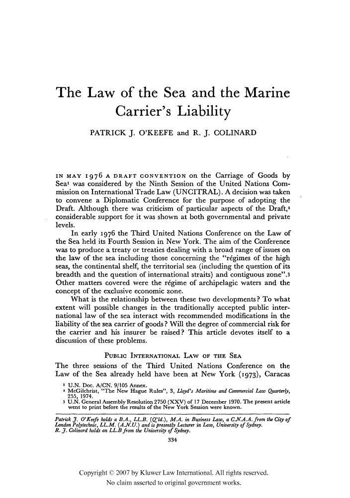 handle is hein.kluwer/jwt0010 and id is 350 raw text is: The Law of the Sea and the Marine
Carrier's Liability
PATRICK J. O'KEEFE and R. J. COLINARD
IN MAY 1976 A DRAFT CONVENTION on the Carriage of Goods by
Sea' was considered by the Ninth Session of the United Nations Com-
mission on International Trade Law (UNCITRAL). A decision was taken
to convene a Diplomatic Conference for the purpose of adopting the
Draft. Although there was criticism of particular aspects of the Draft,2
considerable support for it was shown at both governmental and private
levels.
In early 1976 the Third United Nations Conference on the Law of
the Sea held its Fourth Session in New York. The aim of the Conference
was to produce a treaty or treaties dealing with a broad range of issues on
the law of the sea including those concerning the r~gimes of the high
seas, the continental shelf, the territorial sea (including the question of its
breadth and the question of international straits) and contiguous zone.3
Other matters covered were the regime of archipelagic waters and the
concept of the exclusive economic zone.
What is the relationship between these two developments? To what
extent will possible changes in the traditionally accepted public inter-
national law of the sea interact with recommended modifications in the
liability of the sea carrier of goods? Will the degree of commercial risk for
the carrier and his insurer be raised? This article devotes itself to a
discussion of these problems.
PUBLIC INTERNATIONAL LAW OF THE SEA
The three sessions of the Third United Nations Conference on the
Law of the Sea already held have been at New York (I973), Caracas
I U.N. Doe. A/CN. 9/105 Annex.
2 McGilchrist, The New Hague Rules, 3, Lloyd's Maritime and Commercial Law Quarterly,
255, 1974.
3 U.N. General Assembly Resolution 2750 (XXV) of 17 December 1970. The present article
went to print before the results of the New York Session were known.
Patrick Y. O'Keefe holds a B.A., LL.B. (Q'ld.), M.A. in Business Law, a C.N.A.A. from the City of
London Polytechnic, LL.M. (A.N.U.) and is presently Lecturer in Law, University of Sydney.
R. J. Colinord holds an LL.B from the University of Sydney.
334
Copyright © 2007 by Kluwer Law International. All rights reserved.
No claim asserted to original government works.


