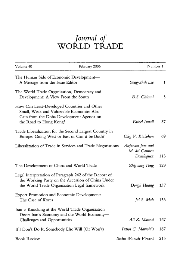 handle is hein.kluwer/jwt0040 and id is 1 raw text is: Journal of
WORLD TRADE

Volume 40                             February 2006                            Number 1

The Human Side of Economic Development-
A Message from the Issue Editor
The World Trade Organization, Democracy and
Development: A View From the South
How Can Least-Developed Countries and Other
Small, Weak and Vulnerable Economies Also
Gain from the Doha Development Agenda on
the Road to Hong Kong?
Trade Liberalization for the Second Largest Country in
Europe: Going West or East or Can it be Both?
Liberalization of Trade in Services and Trade Negotiations
The Development of China and World Trade
Legal Interpretation of Paragraph 242 of the Report of
the Working Party on the Accession of China Under
the World Trade Organization Legal framework
Export Promotion and Economic Development:
The Case of Korea
Iran is Knocking at the World Trade Organization
Door: Iran's Economy and the World Economy-
Challenges and Opportunities
If I Don't Do It, Somebody Else Will (Or Won't)

Yong-Shik Lee     1
B.S. Chimni      5
Faizel Ismail  37
Oleg V. Riabokon    69
Alejandrojara and
M. del Carmen
Domnguez    113
Zhiguang Tong   129
Dongli Huang   137
jai S. Mah   153
Ali Z. Marossi  167
Petros C. Mavroidis  187

Sacha Wunsch- Vincent  215

Book Review


