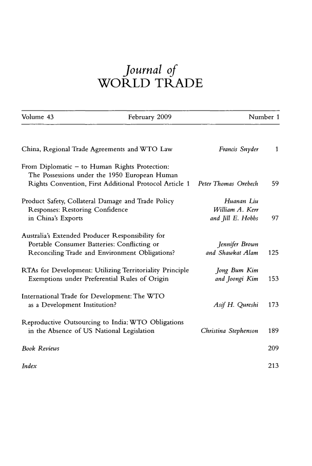 handle is hein.kluwer/jwt0043 and id is 1 raw text is: Journal of
WORLD TRADE

Volume 43                      February 2009                      Number 1

China, Regional Trade Agreements and WTO Law

Francis Snyder

From Diplomatic - to Human Rights Protection:
The Possessions under the 1950 European Human
Rights Convention, First Additional Protocol Article 1  Peter Thomas Orebech

Product Safety, Collateral Damage and Trade Policy
Responses: Restoring Confidence
in China's Exports
Australia's Extended Producer Responsibility for
Portable Consumer Batteries: Conflicting or
Reconciling Trade and Environment Obligations?
RTAs for Development: Utilizing Territoriality Principle
Exemptions under Preferential Rules of Origin
International Trade for Development: The WTO
as a Development Institution?
Reproductive Outsourcing to India: WTO Obligations
in the Absence of US National Legislation

Huanan Liu
William A. Kerr
and Jill E. Hobbs
Jennifer Brown
and Shawkat Alam
Jong Bum Kim
and Joongi Kim
Asif H. Qureshi
Christina Stephenson

Book Reviews

Index


