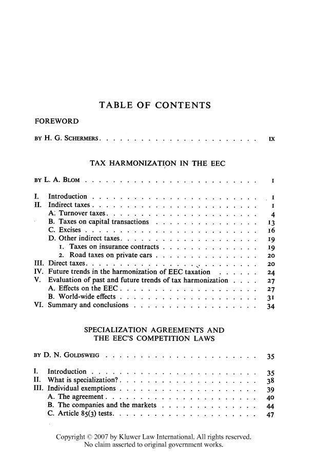 handle is hein.kluwer/liei0001 and id is 1 raw text is: TABLE OF CONTENTS
FOREWORD
BY H. G. SCHERMERS ......... ....................... iX
TAX HARMONIZATION IN THE EEC
BY  L. A. BLOM  . . . . . . . . . . . . . . . . . . . . . . . . .  I
I.  Introduction  . . . . . . . . . . . . . . . . . . . . . . . .  I
II.  Indirect taxes  . . . . . . . . . . . . . . . . . . . . . . . .  I
A: Turnover taxes ......... ...................... 4
B. Taxes on capital transactions .... ............... ... 13
C. Excises ......... .........................     16
D. Other indirect taxes ........ .................... 19
i. Taxes on insurance contracts .... .............. ...19
2. Road taxes on private cars ...... ............... 20
III.  Direct taxes . . . . . . . . . . . . . . . .  .  . . . . . .. .  20
IV. Future trends in the harmonization of EEC taxation ....... ...24
V. Evaluation of past and future trends of tax harmonization . . . .  27
A. Effects on the EEC ........ .................... 27
B. World-wide effects ....... .................... 3'
VI. Summary and conclusions ..... .................. ...34
SPECIALIZATION AGREEMENTS AND
THE EEC'S COMPETITION LAWS
BY D. N. GOLDSWEIG ....... ......................      35
I. Introduction .........   ........................ 35
II. What is specialization? ....... .................... 38
III. Individual exemptions ....... .................... 39
A. The agreement .......  ......................      40
B. The companies and the markets ... .............. ..44
C. Article 85(3) tests ....... ..................... 47
Copyright © 2007 by Kluwer Law International. All rights reserved.
No claim asserted to original government works.


