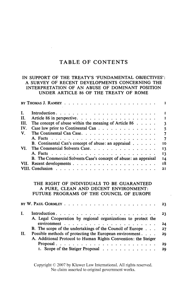 handle is hein.kluwer/liei0002 and id is 1 raw text is: TABLE OF CONTENTS
IN SUPPORT OF THE TREATY'S 'FUNDAMENTAL OBJECTIVES':
A SURVEY OF RECENT DEVELOPMENTS CONCERNING THE
INTERPRETATION OF AN ABUSE OF DOMINANT POSITION
UNDER ARTICLE 86 OF THE TREATY OF ROME
BY THOMAS J. RAMSEY ........... ...................... I
I.  Introduction ........... ..........     ......... I
II.  Article 86 in  perspective . . . . . . .. . . . . . . . . .. .  I
III. The concept of abuse within the meaning of Article 86 ........ 3
IV. Case law prior to Continental Can ..... ..............  5
V. The Continental Can Case ....... .................. 7
A. Facts .......    .........................        7
B. Continental Can's concept of abuse: an appraisal ......... io
VI. The Commercial Solvents Case ..... ................ 13
A. Facts ........  ......................... 13
B. The Commercial Solvents Case's concept of abuse: an appraisal  14
VII. Recent developments ....... .................... 18
VIII. Conclusion ........ ........................    21
THE RIGHT OF INDIVIDUALS TO BE GUARANTEED
A PURE, CLEAN AND DECENT ENVIRONMENT:
FUTURE PROGRAMS OF THE COUNCIL OF EUROPE
BY W. PAUL GORMLEY ....... ...................... .  23
I.  Introduction ........ ........................ 23
A. Legal Cooperation by regional organizations to protect the
environment ..........................            24
B. The scope of the undertakings of the Council of Europe . .  27
II. Possible methods of protecting the European environment. . .  29
A. Additional Protocol to Human Rights Convention: the Steiger
Proposal ......  ........................ ..29
i. Scope of the Steiger Proposal ..... ............. 29
Copyright © 2007 by Kluwer Law International. All rights reserved.
No claim asserted to original government works.



