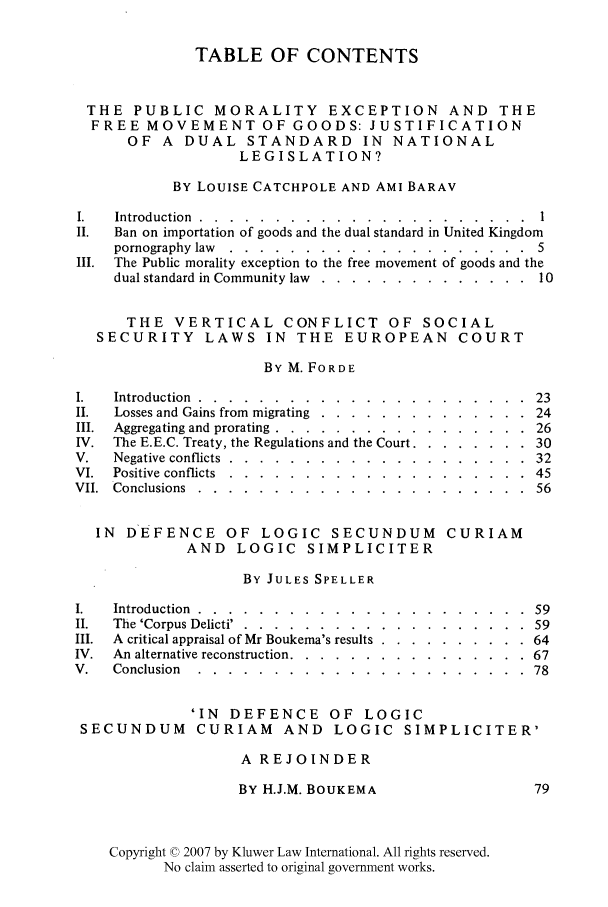 handle is hein.kluwer/liei0007 and id is 1 raw text is: TABLE OF CONTENTS
THE PUBLIC MORALITY EXCEPTION AND THE
FREE MOVEMENT OF GOODS: JUSTIFICATION
OF A DUAL STANDARD IN NATIONAL
LEGISLATION?
BY LOUISE CATCHPOLE AND AMI BARAV
I.  Introduction ......... ...................... .
II.  Ban on importation of goods and the dual standard in United Kingdom
pornography law .......... .................... 5
III. The Public morality exception to the free movement of goods and the
dual standard in Community law ..... .............. ...10
THE VERTICAL CONFLICT OF SOCIAL
SECURITY LAWS IN THE EUROPEAN COURT
BY M. FORDE
I.  Introduction ............................              23
II.  Losses and Gains from migrating ..... .............. .24
III. Aggregating and prorating ...... ................. ...26
IV. The E.E.C. Treaty, the Regulations and the Court ........... ..30
V.   Negative conflicts ........ .................... ..32
VI. Positive conflicts ........ .................... .45
VII. Conclusions ......... ...................... ..56

IN DEFENCE OF LOGIC SECUNDUM
AND LOGIC SIMPLICITER

CURIAM

BY JULES SPELLER

Introduction ......  .................
The 'Corpus Delicti' . ..... .............
A critical appraisal of Mr Boukema's results ....
An alternative reconstruction ..............
Conclusion  . . . . . . . . . .  . . . . . .

'IN DEFENCE OF LOGIC
SECUNDUM CURIAM AND LOGIC SIMPLICITER'
A REJOINDER

BY H.J.M. BOUKEMA

Copyright © 2007 by Kluwer Law International. All rights reserved.
No claim asserted to original government works.

59
59
64
67
78


