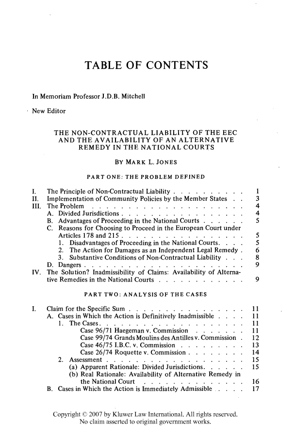 handle is hein.kluwer/liei0008 and id is 1 raw text is: TABLE OF CONTENTS
In Memoriam Professor J.D.B. Mitchell
New Editor
THE NON-CONTRACTUAL LIABILITY OF THE EEC
AND THE AVAILABILITY OF AN ALTERNATIVE
REMEDY IN THE NATIONAL COURTS
BY MARK L. JONES
PART ONE: THE PROBLEM DEFINED
1.  The Principle of Non-Contractual Liability ..... .......... 1
II. Implementation of Community Policies by the Member States    3
III. The Problem ..........     ..................... 4
A. Divided Jurisdictions ........  .................     4
B. Advantages of Proceeding in the National Courts ... ...... 5
C. Reasons for Choosing to Proceed in the European Court under
Articles 178 and 215 ........   ................. 5
1. Disadvantages of Proceeding in the National Courts.  . .  5
2. The Action for Damages as an Independent Legal Remedy .  6
3. Substantive Conditions of Non-Contractual Liability .  .  8
D. Dangers            9......................9
IV. The Solution? Inadmissibility of Claims: Availability of Alterna-
tive Remedies in the National Courts ...... ............  9
PART TWO: ANALYSIS OF THE CASES
1.  Claim for the Specific Sum ........  ................ 11
A. Cases in Which the Action is Definitively Inadmissible . . ..  11
1. The Cases ..........    .................... 11
Case 96/71 Haegeman v. Commission ....  ....... 11
Case 99/74 Grands Moulins des Antilles v. Commission .  12
Case 46/75 I.B.C. v. Commission .. ......... ...13
Case 26/74 Roquette v. Commission .......... ..  14
2. Assessment .........................                  15
(a) Apparent Rationale: Divided Jurisdictions ... ...... 15
(b) Real Rationale: Availability of Alternative Remedy in
the National Court ...   .    .............       16
B. Cases in Which the Action is Immediately Admissible .....  17
Copyright © 2007 by Kluwer Law International. All rights reserved.
No claim asserted to original government works.


