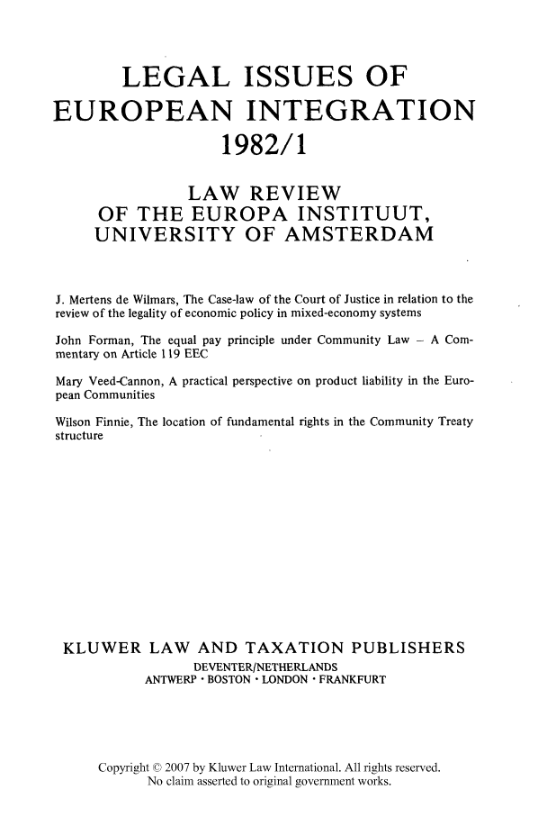 handle is hein.kluwer/liei0009 and id is 1 raw text is: LEGAL ISSUES OF
EUROPEAN INTEGRATION
1982/1
LAW REVIEW
OF THE EUROPA INSTITUUT,
UNIVERSITY OF AMSTERDAM
J. Mertens de Wilmars, The Case-law of the Court of Justice in relation to the
review of the legality of economic policy in mixed-economy systems
John Forman, The equal pay principle under Community Law - A Com-
mentary on Article 119 EEC
Mary Veed-Cannon, A practical perspective on product liability in the Euro-
pean Communities
Wilson Finnie, The location of fundamental rights in the Community Treaty
structure
KLUWER LAW AND TAXATION PUBLISHERS
DEVENTER/NETHERLANDS
ANTWERP - BOSTON - LONDON  FRANKFURT
Copyright © 2007 by Kluwer Law International. All rights reserved.
No claim asserted to original government works.


